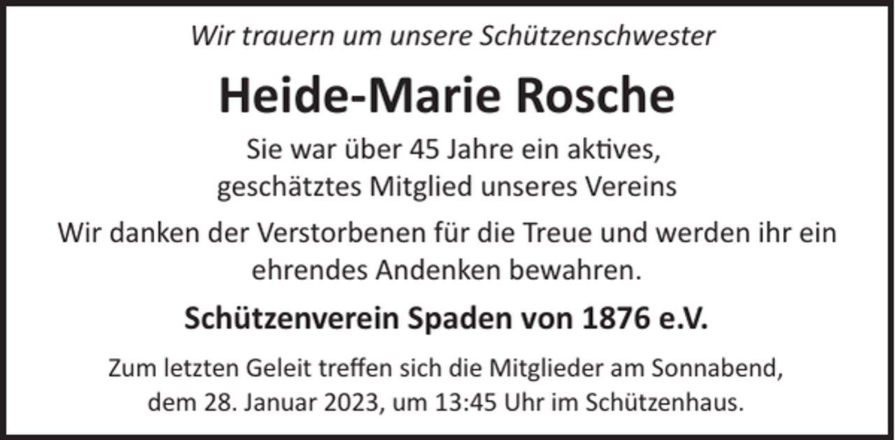 <p>Wir trauern um unsere Schützenschwester</p><p>Heide­Marie Rosche<br />Sie war über 45 Jahre ein ak�ves,<br />geschätztes Mitglied unseres Vereins<br />Wir danken der Verstorbenen für die Treue und werden ihr ein<br />ehrendes Andenken bewahren.</p><p>Schützenverein Spaden von 1876 e.V.<br />Zum letzten Geleit treﬀen sich die Mitglieder am Sonnabend,<br />dem 28. Januar 2023, um 13:45 Uhr im Schützenhaus.</p>