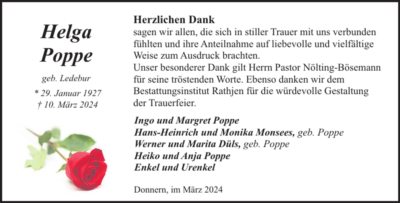 <p>Helga<br />Poppe<br />geb. Ledebur<br />* 29. Januar 1927<br />† 10. März 2024</p><p>Herzlichen Dank</p><p>sagen wir allen, die sich in stiller Trauer mit uns verbunden<br />fühlten und ihre Anteilnahme auf liebevolle und vielfältige<br />Weise zum Ausdruck brachten.<br />Unser besonderer Dank gilt Herrn Pastor Nölting-Bösemann<br />für seine tröstenden Worte. Ebenso danken wir dem<br />Bestattungsinstitut Rathjen für die würdevolle Gestaltung<br />der Trauerfeier.<br />Ingo und Margret Poppe<br />Hans-Heinrich und Monika Monsees, geb. Poppe<br />Werner und Marita Düls, geb. Poppe<br />Heiko und Anja Poppe<br />Enkel und Urenkel<br />Donnern, im März 2024</p>