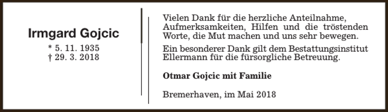 <p>Irmgard Gojcic<br />* 5. 11. 1935<br />† 29. 3. 2018</p><p>Vielen Dank für die herzliche Anteilnahme,<br />Aufmerksamkeiten, Hilfen und die tröstenden<br />Worte, die Mut machen und uns sehr bewegen.<br />Ein besonderer Dank gilt dem Bestattungsinstitut<br />Ellermann für die fürsorgliche Betreuung.<br />Otmar Gojcic mit Familie<br />Bremerhaven, im Mai 2018</p>