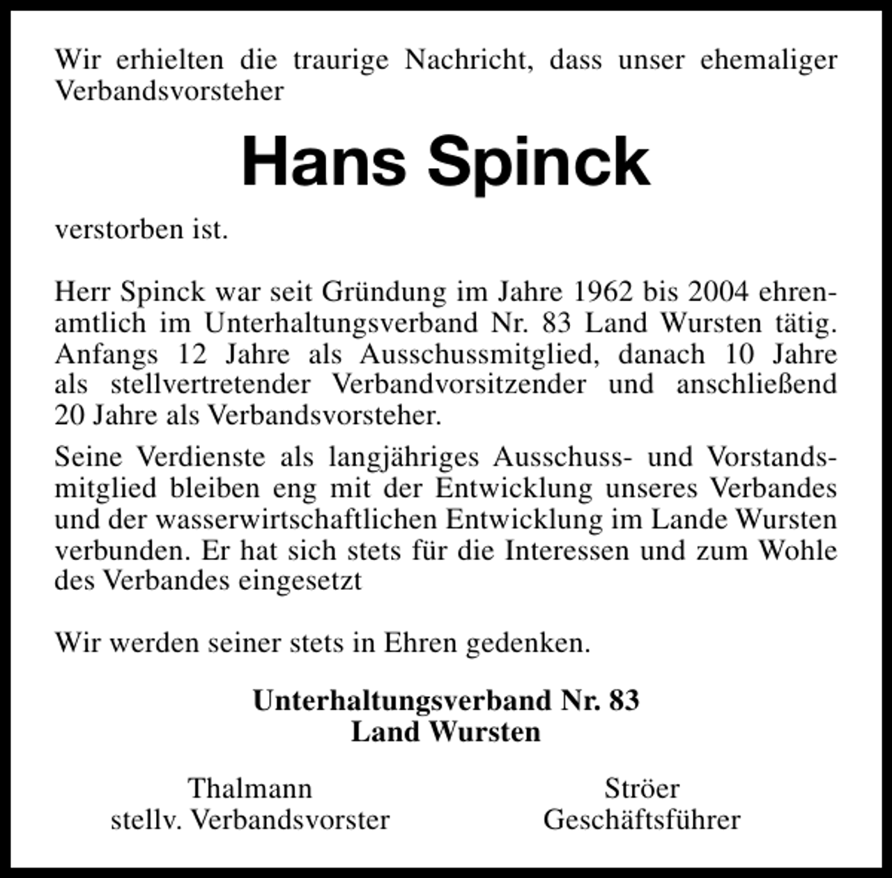 <p>Wir erhielten die traurige Nachricht, dass unser ehemaliger<br />Verbandsvorsteher</p><p>Hans Spinck<br />verstorben ist.<br />Herr Spinck war seit Gründung im Jahre 1962 bis 2004 ehrenamtlich im Unterhaltungsverband Nr. 83 Land Wursten tätig.<br />Anfangs 12 Jahre als Ausschussmitglied, danach 10 Jahre<br />als stellvertretender Verbandvorsitzender und anschließend<br />20 Jahre als Verbandsvorsteher.<br />Seine Verdienste als langjähriges Ausschuss- und Vorstandsmitglied bleiben eng mit der Entwicklung unseres Verbandes<br />und der wasserwirtschaftlichen Entwicklung im Lande Wursten<br />verbunden. Er hat sich stets für die Interessen und zum Wohle<br />des Verbandes eingesetzt<br />Wir werden seiner stets in Ehren gedenken.<br />Unterhaltungsverband Nr. 83<br />Land Wursten<br />Thalmann<br />stellv. Verbandsvorster</p><p>Ströer<br />Geschäftsführer</p>