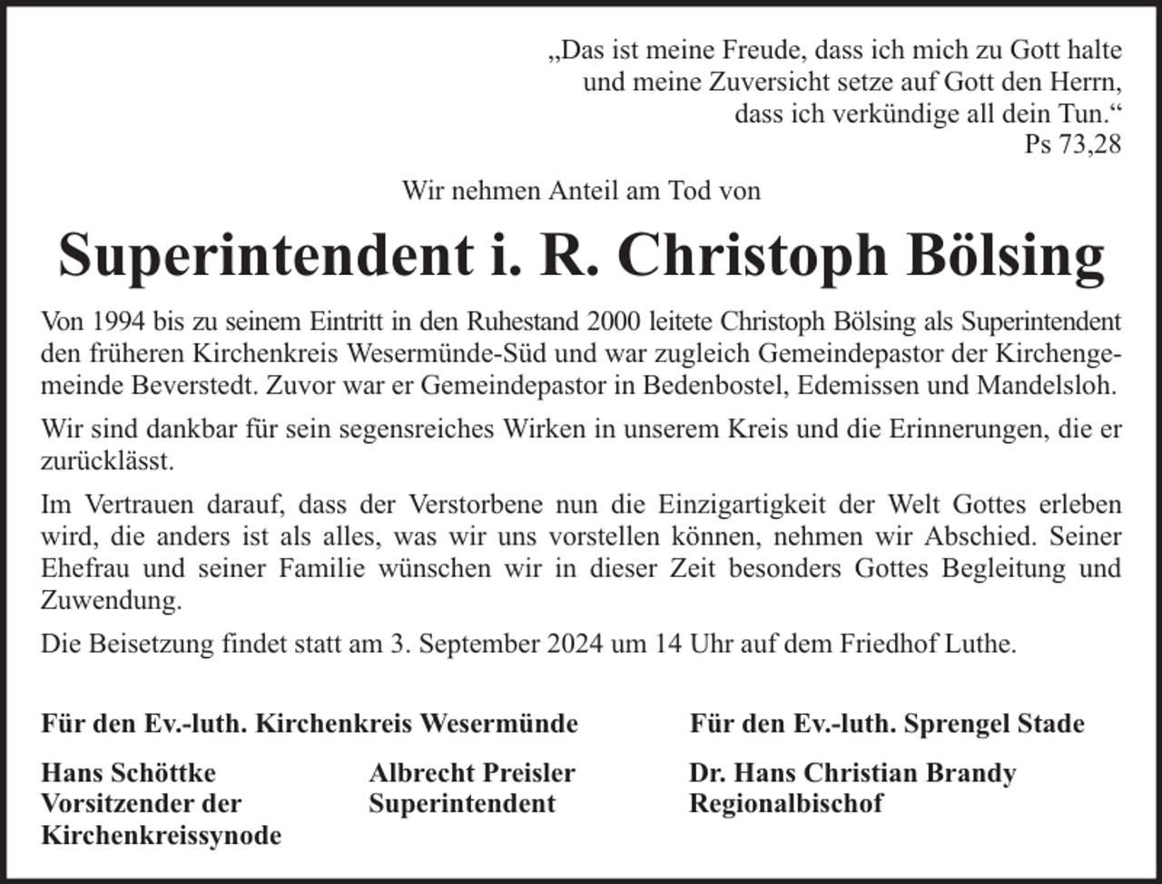 <p>„Das ist meine Freude, dass ich mich zu Gott halte<br />und meine Zuversicht setze auf Gott den Herrn,<br />dass ich verkündige all dein Tun.“<br />Ps 73,28<br />Wir nehmen Anteil am Tod von</p><p>Superintendent i. R. Christoph Bölsing<br />Von 1994 bis zu seinem Eintritt in den Ruhestand 2000 leitete Christoph Bölsing als Superintendent<br />den früheren Kirchenkreis Wesermünde-Süd und war zugleich Gemeindepastor der Kirchengemeinde Beverstedt. Zuvor war er Gemeindepastor in Bedenbostel, Edemissen und Mandelsloh.<br />Wir sind dankbar für sein segensreiches Wirken in unserem Kreis und die Erinnerungen, die er<br />zurücklässt.<br />Im Vertrauen darauf, dass der Verstorbene nun die Einzigartigkeit der Welt Gottes erleben<br />wird, die anders ist als alles, was wir uns vorstellen können, nehmen wir Abschied. Seiner<br />Ehefrau und seiner Familie wünschen wir in dieser Zeit besonders Gottes Begleitung und<br />Zuwendung.<br />Die Beisetzung findet statt am 3. September 2024 um 14 Uhr auf dem Friedhof Luthe.<br />Für den Ev.-luth. Kirchenkreis Wesermünde</p><p>Für den Ev.-luth. Sprengel Stade</p><p>Hans Schöttke<br />Vorsitzender der<br />Kirchenkreissynode</p><p>Dr. Hans Christian Brandy<br />Regionalbischof</p><p>Albrecht Preisler<br />Superintendent</p>