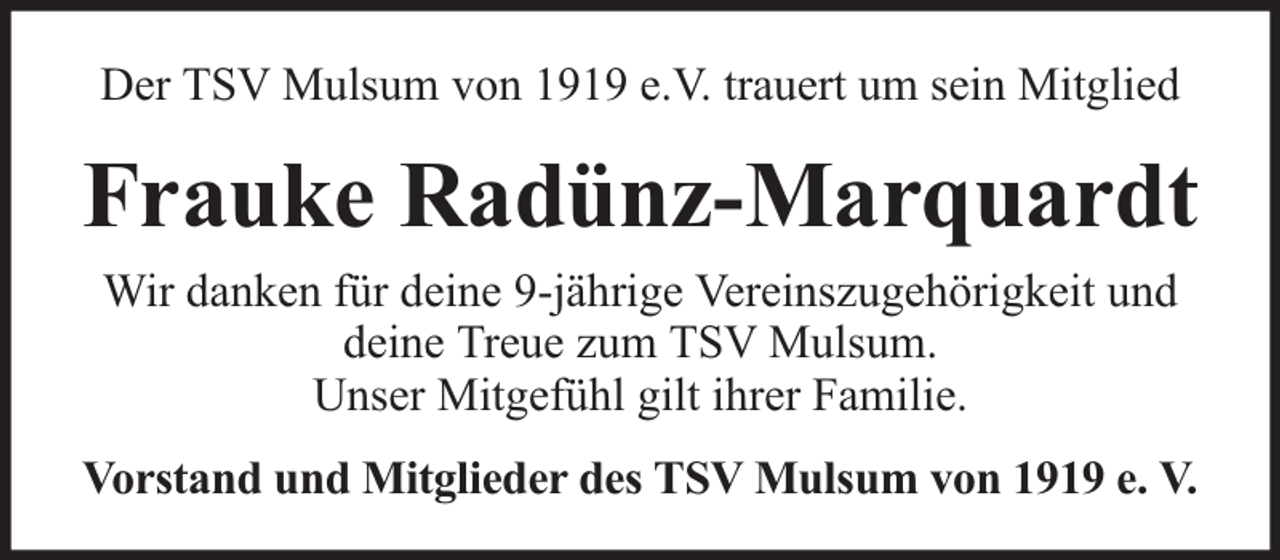 <p>Der TSV Mulsum von 1919 e.V. trauert um sein Mitglied</p><p>Frauke Radünz-Marquardt<br />Wir danken für deine 9-jährige Vereinszugehörigkeit und<br />deine Treue zum TSV Mulsum.<br />Unser Mitgefühl gilt ihrer Familie.<br />Vorstand und Mitglieder des TSV Mulsum von 1919 e. V.</p>