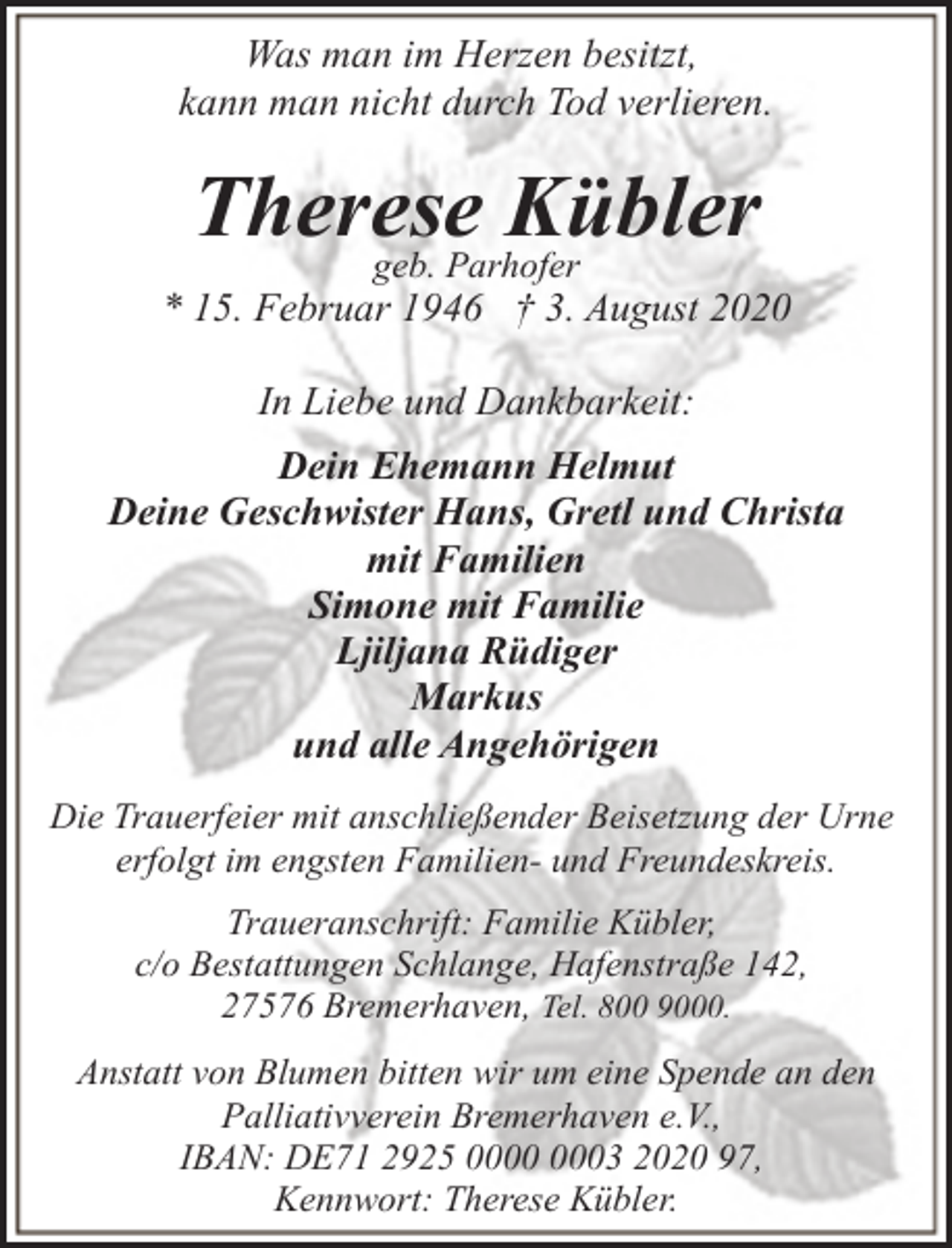 <p>Was man im Herzen besitzt,<br />kann man nicht durch Tod verlieren.</p><p>Therese<br />Kübler<br />geb. Parhofer</p><p>* 15. Februar 1946 † 3. August 2020<br />In Liebe und Dankbarkeit:<br />Dein Ehemann Helmut<br />Deine Geschwister Hans, Gretl und Christa<br />mit Familien<br />Simone mit Familie<br />Ljiljana Rüdiger<br />Markus<br />und alle Angehörigen<br />Die Trauerfeier mit anschließender Beisetzung der Urne<br />erfolgt im engsten Familien- und Freundeskreis.<br />Traueranschrift: Familie Kübler,<br />c/o Bestattungen Schlange, Hafenstraße 142,<br />27576 Bremerhaven, Tel. 800 9000.<br />Anstatt von Blumen bitten wir um eine Spende an den<br />Palliativverein Bremerhaven e.V.,<br />IBAN: DE71 2925 03 2020 97,<br />Kennwort: Therese Kübler.</p>