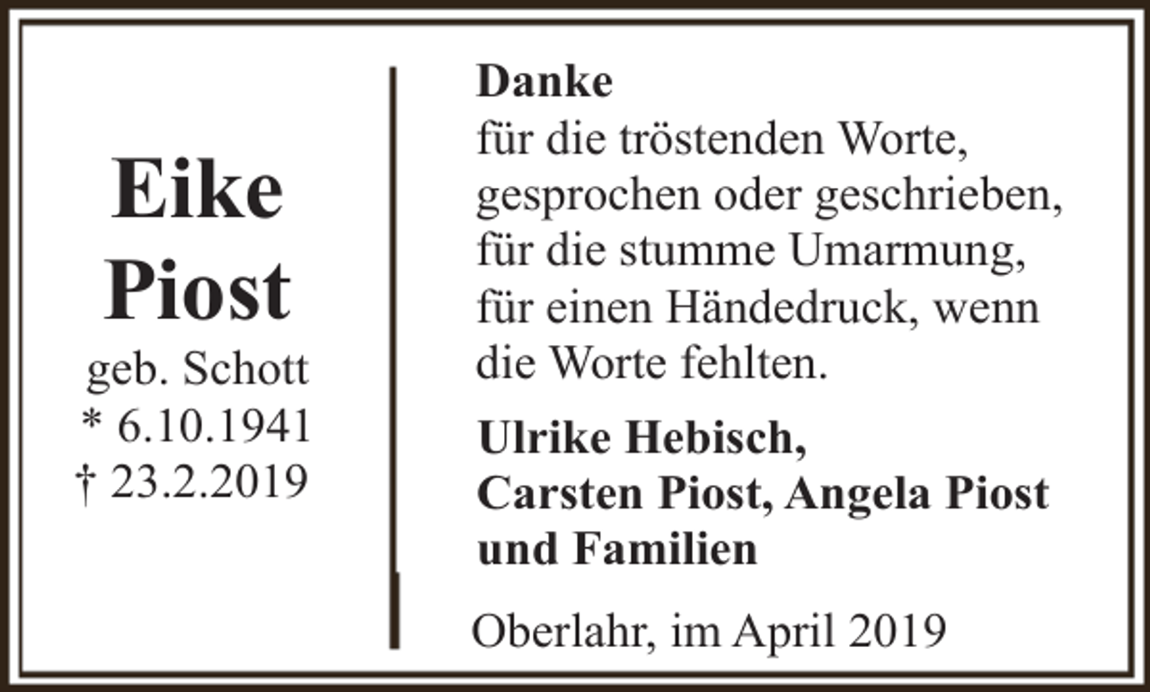 <p>Eike<br />Piost</p><p>geb. Schott<br />* 6.10.1941<br />† 23.2.2019</p><p>Danke<br />für die tröstenden Worte,<br />gesprochen oder geschrieben,<br />für die stumme Umarmung,<br />für einen Händedruck, wenn<br />die Worte fehlten.<br />Ulrike Hebisch,<br />Carsten Piost, Angela Piost<br />und Familien<br />Oberlahr, im April 2019</p>