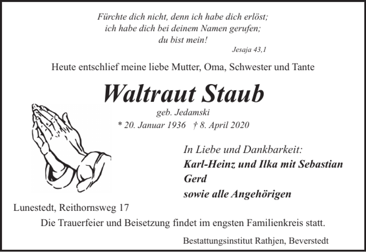 <p>Fürchte dich nicht, denn ich habe dich erlöst;<br />ich habe dich bei deinem Namen gerufen;<br />du bist mein!<br />Jesaja 43,1</p><p>Heute entschlief meine liebe Mutter, Oma, Schwester und Tante</p><p>Waltraut Staub<br />geb. Jedamski<br />* 20. Januar 1936 † 8. April 2020</p><p>In Liebe und Dankbarkeit:<br />Karl-Heinz und Ilka mit Sebastian<br />Gerd<br />sowie alle Angehörigen<br />Lunestedt, Reithornsweg 17<br />Die Trauerfeier und Beisetzung findet im engsten Familienkreis statt.<br />Bestattungsinstitut Rathjen, Beverstedt</p>