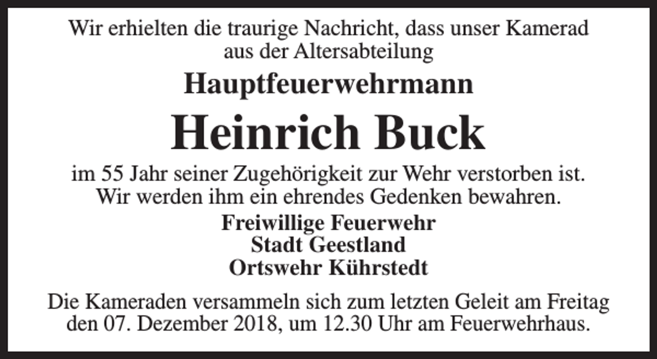<p>Wir erhielten die traurige Nachricht, dass unser Kamerad<br />aus der Altersabteilung</p><p>Hauptfeuerwehrmann</p><p>Heinrich Buck</p><p>im 55 Jahr seiner Zugehörigkeit zur Wehr verstorben ist.<br />Wir werden ihm ein ehrendes Gedenken bewahren.<br />Freiwillige Feuerwehr<br />Stadt Geestland<br />Ortswehr Kührstedt<br />Die Kameraden versammeln sich zum letzten Geleit am Freitag<br />den 07. Dezember 2018, um 12.30 Uhr am Feuerwehrhaus.</p>