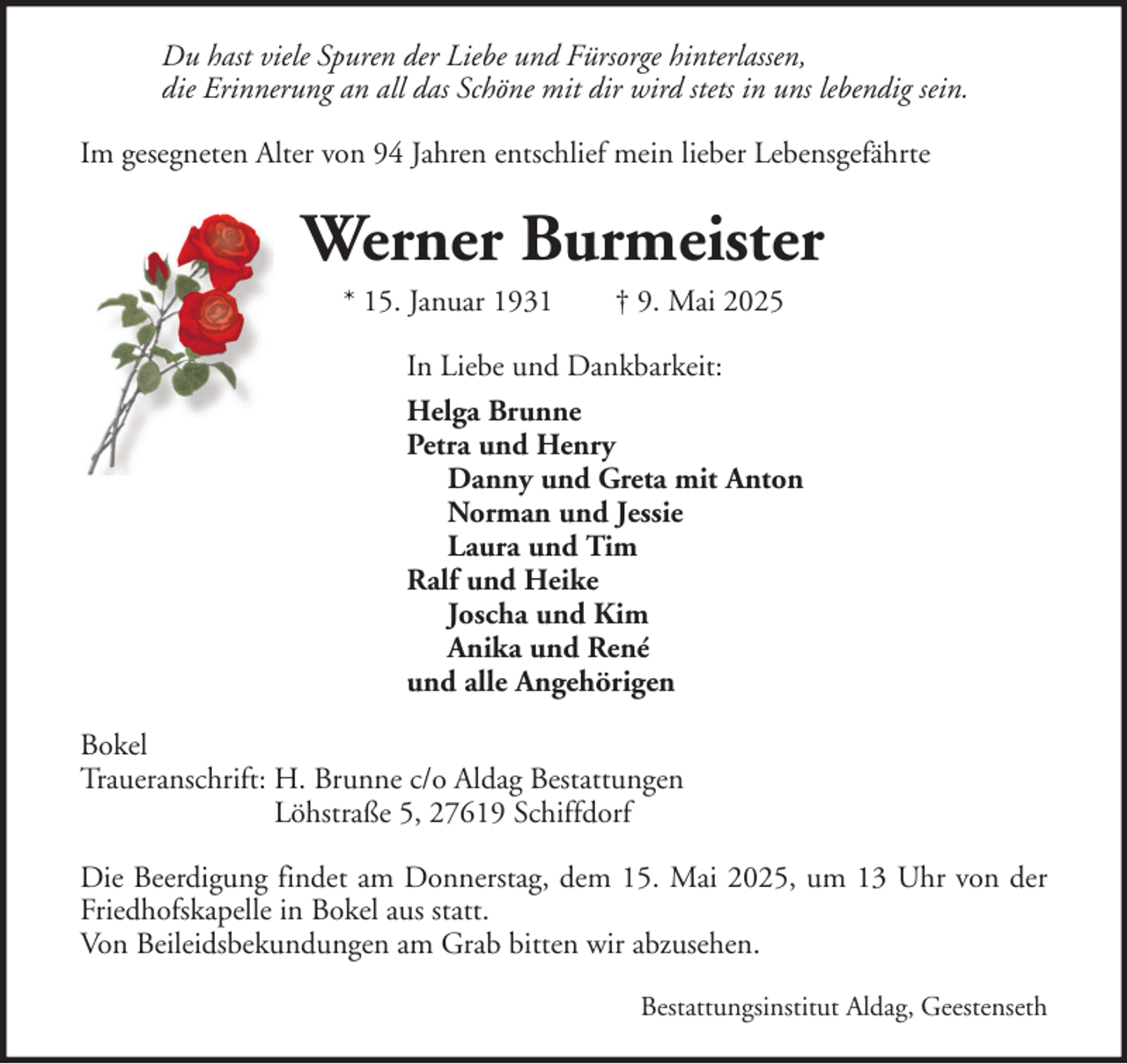 <p>Du hast viele Spuren der Liebe und Fürsorge hinterlassen,<br />die Erinnerung an all das Schöne mit dir wird stets in uns lebendig sein.<br />Im gesegneten Alter von 94 Jahren entschlief mein lieber Lebensgefährte</p><p>Werner Burmeister<br />* 15. Januar 1931</p><p>† 9. Mai 2025</p><p>In Liebe und Dankbarkeit:<br />Helga Brunne<br />Petra und Henry<br />Danny und Greta mit Anton<br />Norman und Jessie<br />Laura und Tim<br />Ralf und Heike<br />Joscha und Kim<br />Anika und René<br />und alle Angehörigen<br />Bokel<br />Traueranschrift: H. Brunne c/o Aldag Bestattungen<br />Löhstraße 5, 27619 Schiffdorf<br />Die Beerdigung findet am Donnerstag, dem 15. Mai 2025, um 13 Uhr von der<br />Friedhofskapelle in Bokel aus statt.<br />Von Beileidsbekundungen am Grab bitten wir abzusehen.<br />Bestattungsinstitut Aldag, Geestenseth</p>