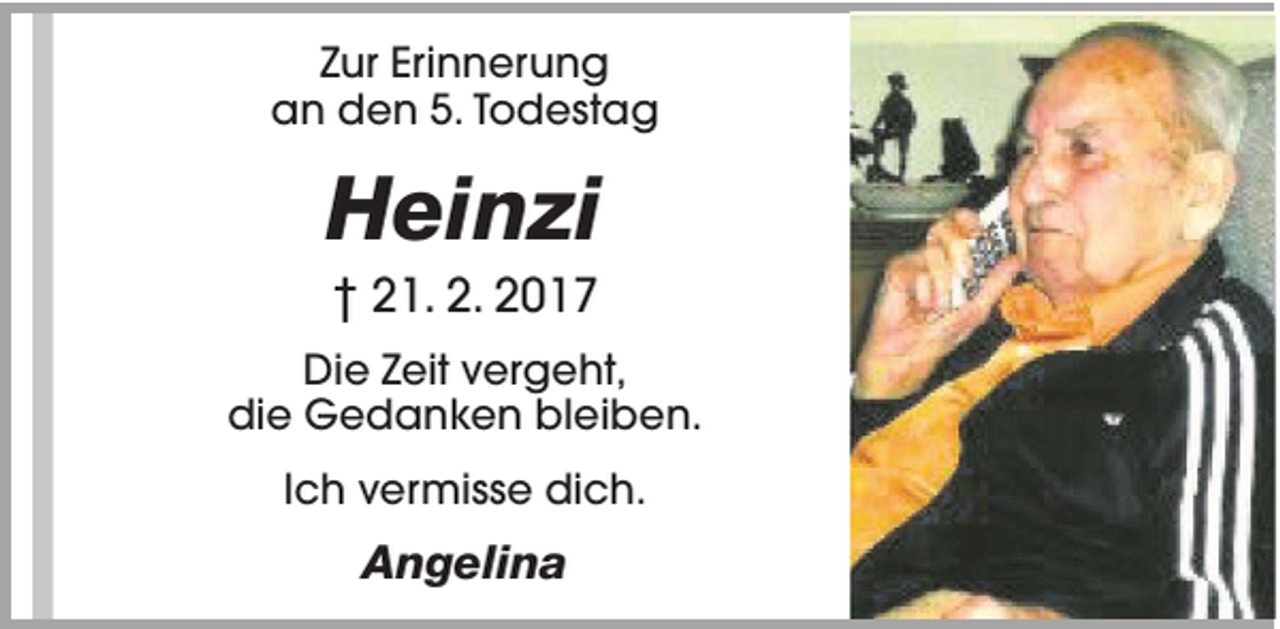 <p>Zur Erinnerung<br />an den 5. Todestag</p><p>Heinzi<br />† 21. 2. 2017<br />Die Zeit vergeht,<br />die Gedanken bleiben.<br />Ich vermisse dich.</p><p>Angelina</p>