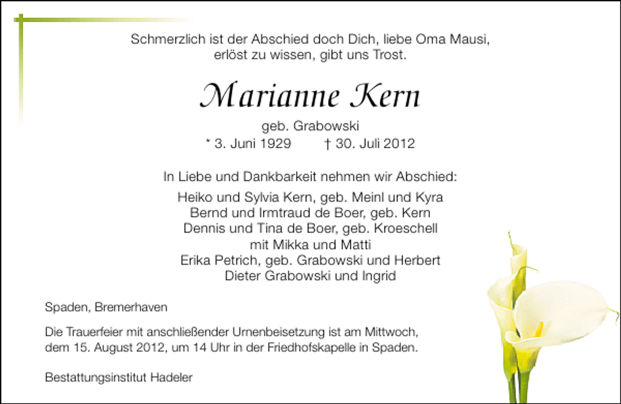 <p>Schmerzlich ist der Abschied doch Dich, liebe Oma Mausi,<br />erlöst zu wissen, gibt uns Trost.</p><p>Marianne Kern<br />geb. Grabowski<br />* 3. Juni 1929<br />† 30. Juli 2012</p><p>In Liebe und Dankbarkeit nehmen wir Abschied:<br />Heiko und Sylvia Kern, geb. Meinl und Kyra<br />Bernd und Irmtraud de Boer, geb. Kern<br />Dennis und Tina de Boer, geb. Kroeschell<br />mit Mikka und Matti<br />Erika Petrich, geb. Grabowski und Herbert<br />Dieter Grabowski und Ingrid<br />Spaden, Bremerhaven<br />Die Trauerfeier mit anschließender Urnenbeisetzung ist am Mittwoch,<br />dem 15. August 2012, um 14 Uhr in der Friedhofskapelle in Spaden.<br />Bestattungsinstitut Hadeler</p>