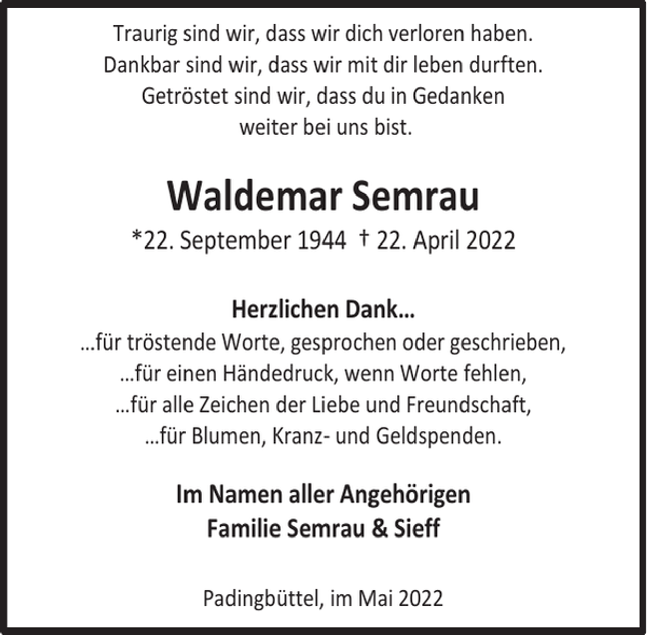 <p>Traurig sind wir, dass wir dich verloren haben.<br />Dankbar sind wir, dass wir mit dir leben durften.<br />Getröstet sind wir, dass du in Gedanken<br />weiter bei uns bist.</p><p>Waldemar Semrau</p><p>*22. September 1944 † 22. April 2022<br />Herzlichen Dank…</p><p>…für tröstende Worte, gesprochen oder geschrieben,<br />…für einen Händedruck, wenn Worte fehlen,<br />…für alle Zeichen der Liebe und Freundschaft,<br />…für Blumen, Kranz- und Geldspenden.</p><p>Im Namen aller Angehörigen<br />Familie Semrau &amp; Sieff<br />Padingbüttel, im Mai 2022</p>