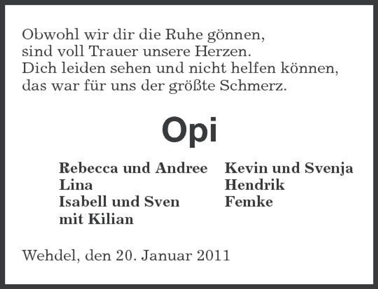 <p>Obwohl wir dir die Ruhe gönnen, sind voll Trauer unsere Herzen. Dich leiden sehen und nicht helfen können, das war für uns der größte Schmerz.</p><p>Opi<br />Rebecca und Andree Lina Isabell und Sven mit Kilian Kevin und Svenja Hendrik Femke</p><p>Wehdel, den 20. Januar 2011</p>