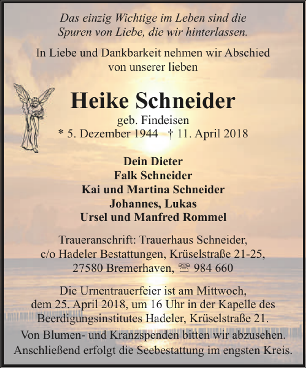 <p>Das einzig Wichtige im Leben sind die<br />Spuren von Liebe, die wir hinterlassen.<br />In Liebe und Dankbarkeit nehmen wir Abschied<br />von unserer lieben</p><p>Heike Schneider</p><p>geb. Findeisen<br />* 5. Dezember 1944 † 11. April 2018<br />Dein Dieter<br />Falk Schneider<br />Kai und Martina Schneider<br />Johannes, Lukas<br />Ursel und Manfred Rommel<br />Traueranschrift: Trauerhaus Schneider,<br />c/o Hadeler Bestattungen, Krüselstraße 21-25,<br />27580 Bremerhaven, ' 984 660<br />Die Urnentrauerfeier ist am Mittwoch,<br />dem 25. April 2018, um 16 Uhr in der Kapelle des<br />Beerdigungsinstitutes Hadeler, Krüselstraße 21.<br />Von Blumen- und Kranzspenden bitten wir abzusehen.<br />Anschließend erfolgt die Seebestattung im engsten Kreis.</p>
