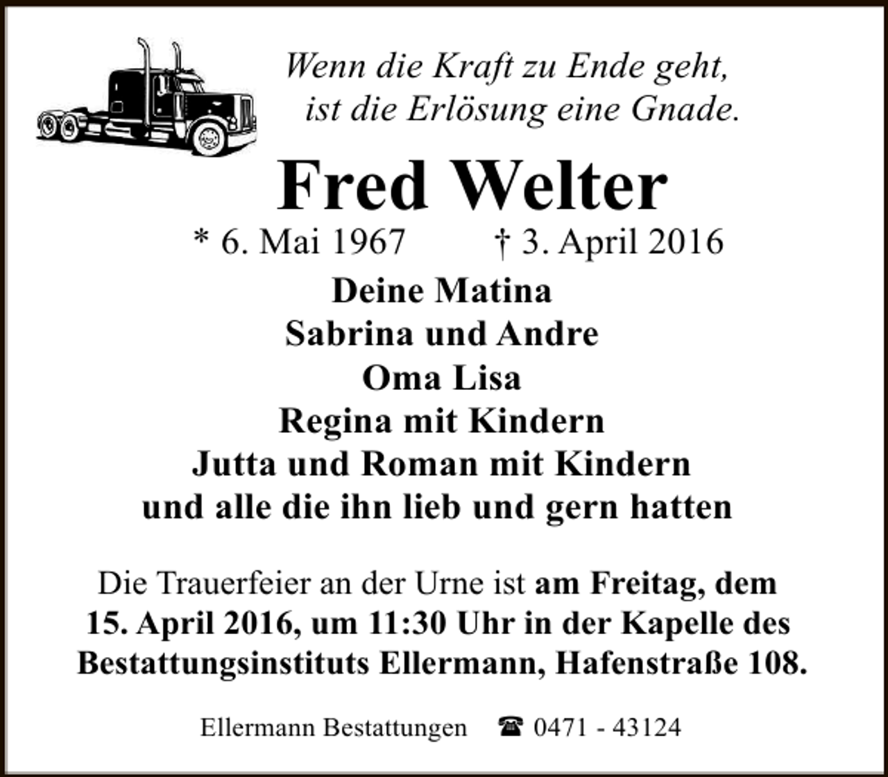 <p>Wenn die Kraft zu Ende geht,<br />ist die Erlösung eine Gnade.</p><p>Fred Welter</p><p>* 6. Mai 1967<br />† 3. April 2016<br />Deine Matina<br />Sabrina und Andre<br />Oma Lisa<br />Regina mit Kindern<br />Jutta und Roman mit Kindern<br />und alle die ihn lieb und gern hatten<br />Die Trauerfeier an der Urne ist am Freitag, dem<br />15. April 2016, um 11:30 Uhr in der Kapelle des<br />Bestattungsinstituts Ellermann, Hafenstraße 108.<br />Ellermann Bestattungen</p><p>( 0471 - 43124</p>