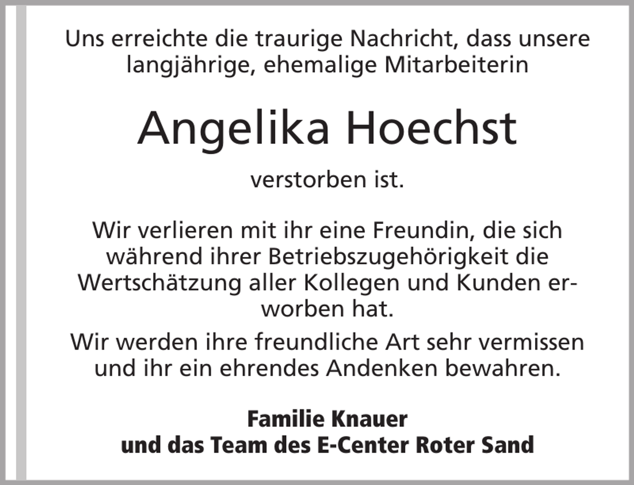 <p>Uns erreichte die traurige Nachricht, dass unsere<br />langjährige, ehemalige Mitarbeiterin</p><p>Angelika Hoechst<br />verstorben ist.<br />Wir verlieren mit ihr eine Freundin, die sich<br />während ihrer Betriebszugehörigkeit die<br />Wertschätzung aller Kollegen und Kunden erworben hat.<br />Wir werden ihre freundliche Art sehr vermissen<br />und ihr ein ehrendes Andenken bewahren.<br />Familie Knauer<br />und das Team des E-Center Roter Sand</p>