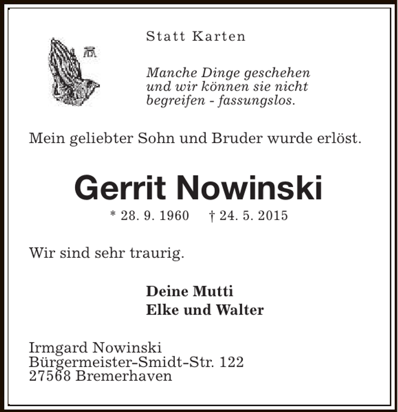 <p>S t a t t K a rt e n<br />Manche Dinge geschehen<br />und wir können sie nicht<br />begreifen - fassungslos.</p><p>Mein geliebter Sohn und Bruder wurde erlöst.</p><p>Gerrit Nowinski<br />* 28. 9. 1960</p><p>† 24. 5. 2015</p><p>Wir sind sehr traurig.<br />Deine Mutti<br />Elke und Walter<br />Irmgard Nowinski<br />Bürgermeister-Smidt-Str. 127568 Bremerhaven</p>