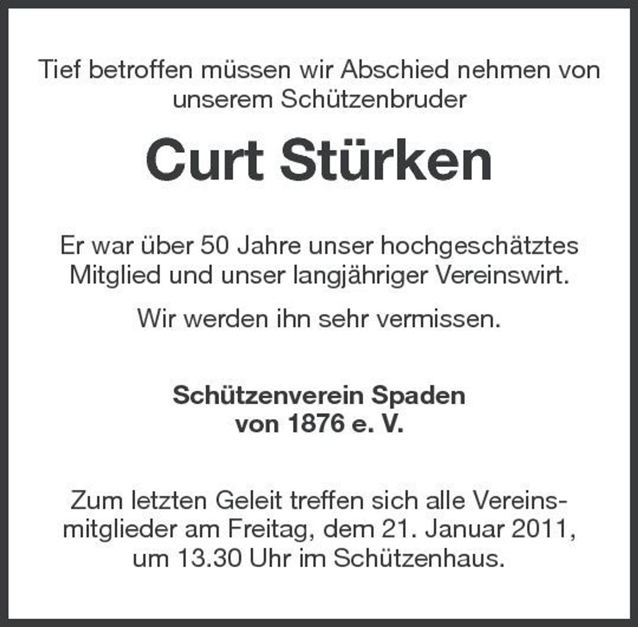 <p>Tief betroffen müssen wir Abschied nehmen von unserem Schützenbruder</p><p>Curt Stürken<br />Er war über 50 Jahre unser hochgeschätztes Mitglied und unser langjähriger Vereinswirt. Wir werden ihn sehr vermissen. Schützenverein Spaden von 1876 e. V. Zum letzten Geleit treffen sich alle Vereinsmitglieder am Freitag, dem 21. Januar 2011, um 13.30 Uhr im Schützenhaus.</p>