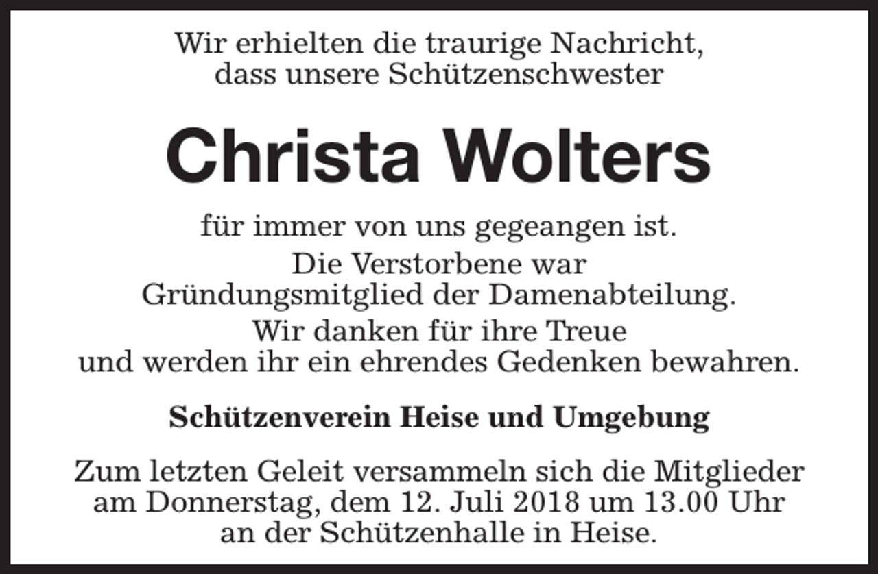 <p>Wir erhielten die traurige Nachricht,<br />dass unsere Schützenschwester</p><p>Christa Wolters</p><p>für immer von uns gegeangen ist.<br />Die Verstorbene war<br />Gründungsmitglied der Damenabteilung.<br />Wir danken für ihre Treue<br />und werden ihr ein ehrendes Gedenken bewahren.<br />Schützenverein Heise und Umgebung<br />Zum letzten Geleit versammeln sich die Mitglieder<br />am Donnerstag, dem 12. Juli 2018 um 13.00 Uhr<br />an der Schützenhalle in Heise.</p>