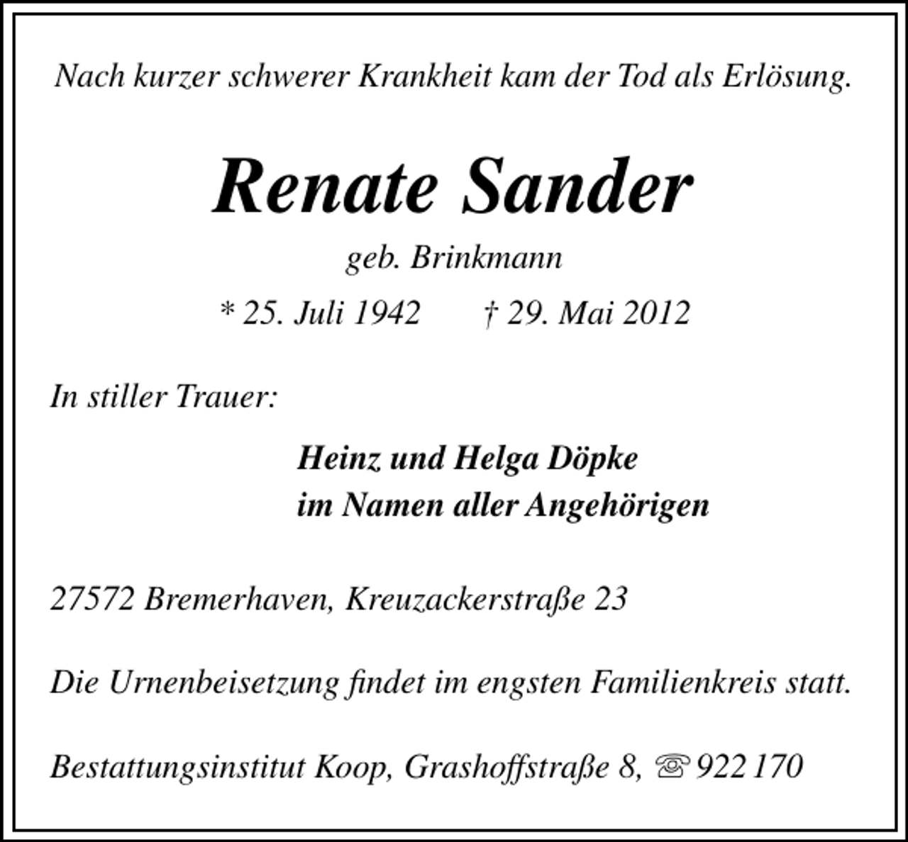 <p>Nach kurzer schwerer Krankheit kam der Tod als Erlösung.</p><p>Renate Sander<br />geb. Brinkmann</p><p>* 25. Juli 1942</p><p>† 29. Mai 2012</p><p>In stiller Trauer:<br />Heinz und Helga Döpke<br />im Namen aller Angehörigen<br />27572 Bremerhaven, Kreuzackerstraße 23<br />Die Urnenbeisetzung ﬁndet im engsten Familienkreis statt.<br />Bestattungsinstitut Koop, Grashoffstraße 8,</p><p>922 170</p>