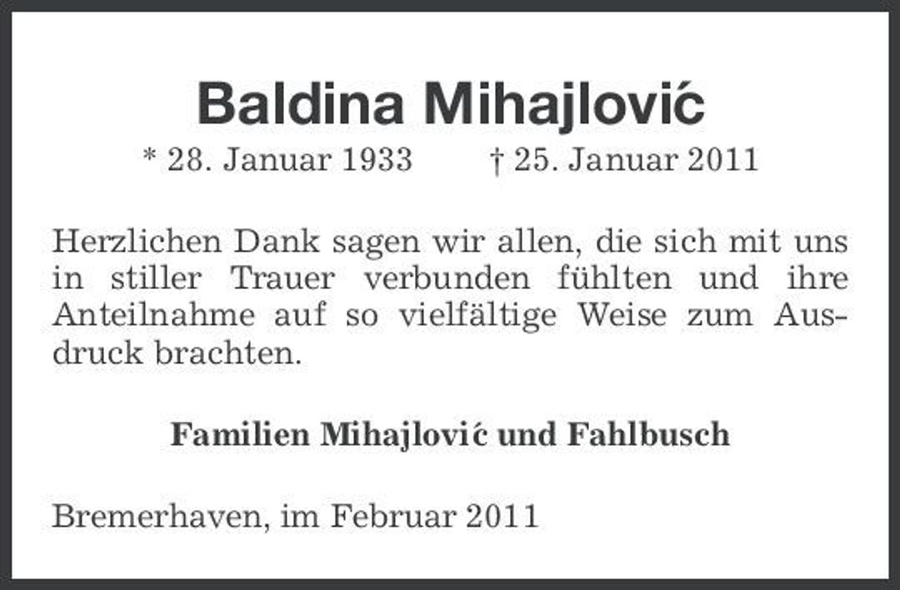 <p>Baldina Mihajlovi´ c<br />* 28. Januar 1933 † 25. Januar 2011 Herzlichen Dank sagen wir allen, die sich mit uns in stiller Trauer verbunden fühlten und ihre Anteilnahme auf so vielfältige Weise zum Ausdruck brachten. Familien Mihajlovi´ und Fahlbusch c Bremerhaven, im Februar 2011</p>