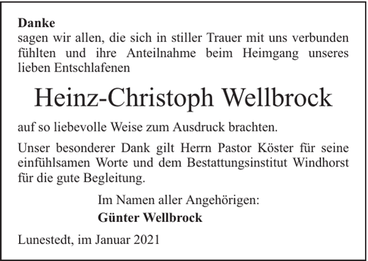 <p>Danke<br />sagen wir allen, die sich in stiller Trauer mit uns verbunden<br />fühlten und ihre Anteilnahme beim Heimgang unseres<br />lieben Entschlafenen</p><p>Heinz-Christoph Wellbrock<br />auf so liebevolle Weise zum Ausdruck brachten.<br />Unser besonderer Dank gilt Herrn Pastor Köster für seine<br />einfühlsamen Worte und dem Bestattungsinstitut Windhorst<br />für die gute Begleitung.<br />Im Namen aller Angehörigen:<br />Günter Wellbrock<br />Lunestedt, im Januar 2021</p>