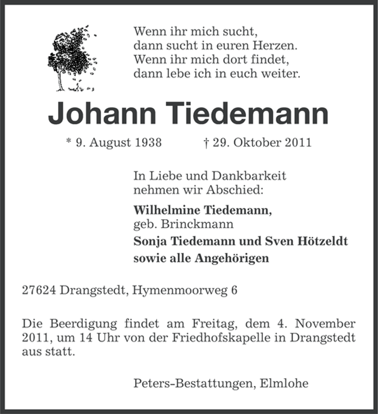 <p>Wenn ihr mich sucht,<br />dann sucht in euren Herzen.<br />Wenn ihr mich dort findet,<br />dann lebe ich in euch weiter.</p><p>Johann Tiedemann<br />* 9. August 1938</p><p>† 29. Oktober 2011</p><p>In Liebe und Dankbarkeit<br />nehmen wir Abschied:<br />Wilhelmine Tiedemann,<br />geb. Brinckmann<br />Sonja Tiedemann und Sven Hötzeldt<br />sowie alle Angehörigen<br />27624 Drangstedt, Hymenmoorweg 6<br />Die Beerdigung findet am Freitag, dem 4. November<br />2011, um 14 Uhr von der Friedhofskapelle in Drangstedt<br />aus statt.<br />Peters-Bestattungen, Elmlohe</p>