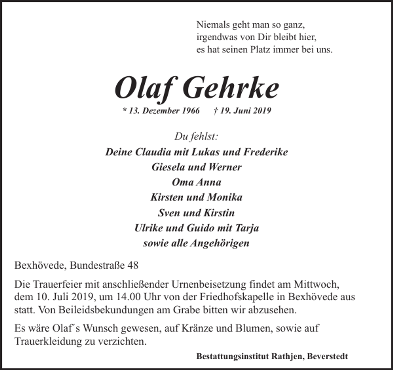 <p>Niemals geht man so ganz,<br />irgendwas von Dir bleibt hier,<br />es hat seinen Platz immer bei uns.</p><p>Olaf Gehrke<br />* 13. Dezember 1966</p><p>† 19. Juni 2019</p><p>Du fehlst:<br />Deine Claudia mit Lukas und Frederike<br />Giesela und Werner<br />Oma Anna<br />Kirsten und Monika<br />Sven und Kirstin<br />Ulrike und Guido mit Tarja<br />sowie alle Angehörigen<br />Bexhövede, Bundestraße 48<br />Die Trauerfeier mit anschließender Urnenbeisetzung findet am Mittwoch,<br />dem 10. Juli 2019, um 14.00 Uhr von der Friedhofskapelle in Bexhövede aus<br />statt. Von Beileidsbekundungen am Grabe bitten wir abzusehen.<br />Es wäre Olaf´s Wunsch gewesen, auf Kränze und Blumen, sowie auf<br />Trauerkleidung zu verzichten.<br />Bestattungsinstitut Rathjen, Beverstedt</p>