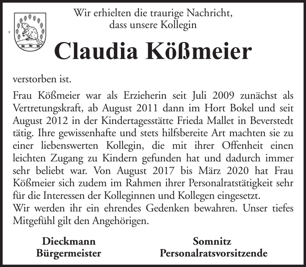 <p>Wir erhielten die traurige Nachricht,<br />dass unsere Kollegin</p><p>Claudia Kößmeier<br />verstorben ist.<br />Frau Kößmeier war als Erzieherin seit Juli 2009 zunächst als<br />Vertretungskraft, ab August 2011 dann im Hort Bokel und seit<br />August 2012 in der Kindertagesstätte Frieda Mallet in Beverstedt<br />tätig. Ihre gewissenhafte und stets hilfsbereite Art machten sie zu<br />einer liebenswerten Kollegin, die mit ihrer Offenheit einen<br />leichten Zugang zu Kindern gefunden hat und dadurch immer<br />sehr beliebt war. Von August 2017 bis März 2020 hat Frau<br />Kößmeier sich zudem im Rahmen ihrer Personalratstätigkeit sehr<br />für die Interessen der Kolleginnen und Kollegen eingesetzt.<br />Wir werden ihr ein ehrendes Gedenken bewahren. Unser tiefes<br />Mitgefühl gilt den Angehörigen.<br />Dieckmann<br />Bürgermeister</p><p>Somnitz<br />Personalratsvorsitzende</p>