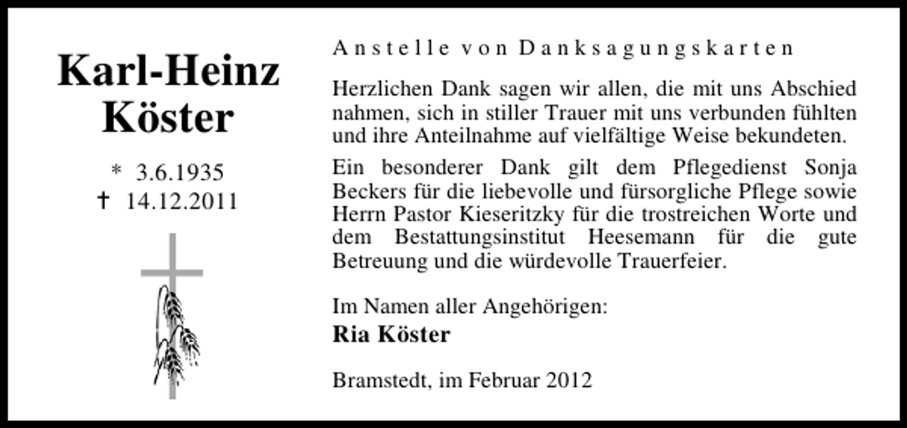 <p>Karl-Heinz<br />Köster<br />* 3.6.1935<br />14.12.2011</p><p>Anstelle von Danksagungskarten<br />Herzlichen Dank sagen wir allen, die mit uns Abschied<br />nahmen, sich in stiller Trauer mit uns verbunden fühlten<br />und ihre Anteilnahme auf vielfältige Weise bekundeten.<br />Ein besonderer Dank gilt dem Pflegedienst Sonja<br />Beckers für die liebevolle und fürsorgliche Pflege sowie<br />Herrn Pastor Kieseritzky für die trostreichen Worte und<br />dem Bestattungsinstitut Heesemann für die gute<br />Betreuung und die würdevolle Trauerfeier.<br />Im Namen aller Angehörigen:</p><p>Ria Köster</p><p>Bramstedt, im Februar 2012</p>