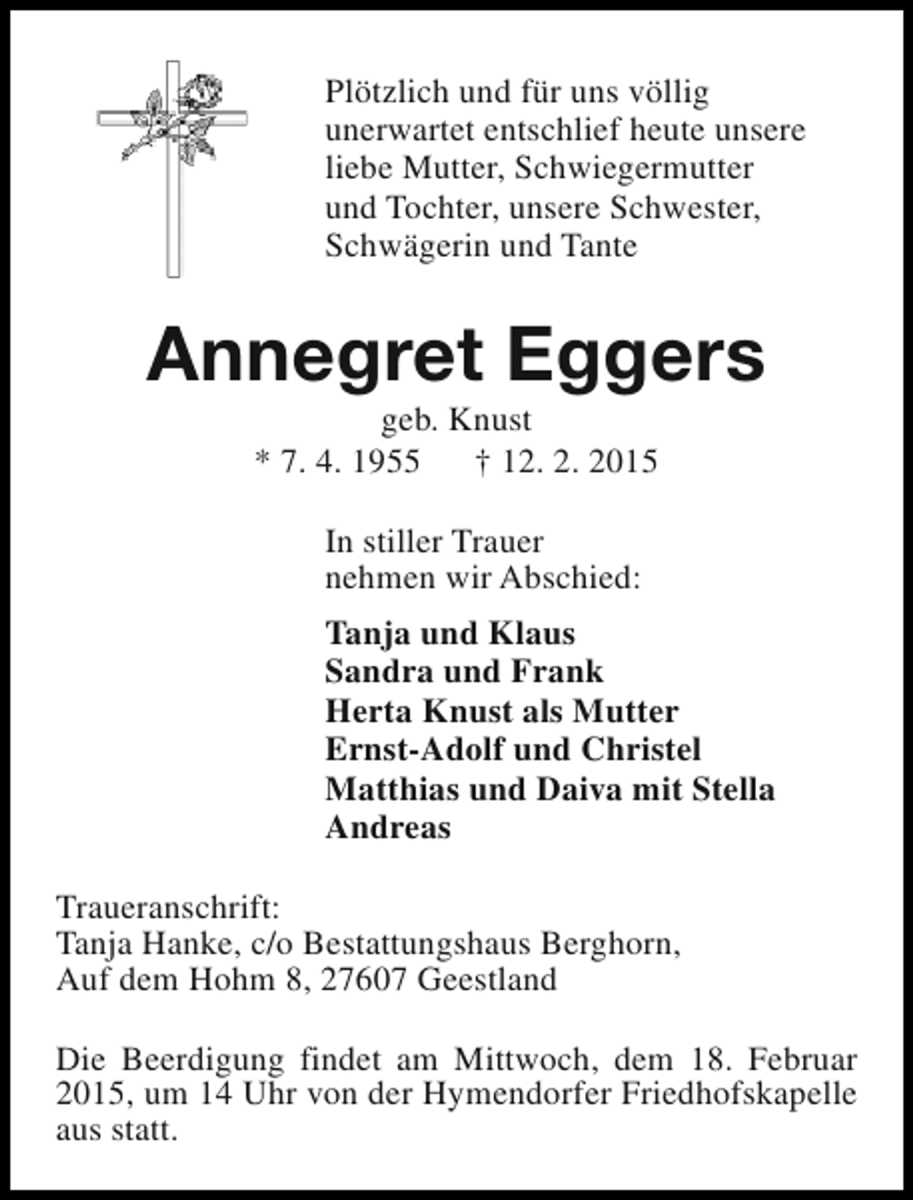 <p>Plötzlich und für uns völlig<br />unerwartet entschlief heute unsere<br />liebe Mutter, Schwiegermutter<br />und Tochter, unsere Schwester,<br />Schwägerin und Tante</p><p>Annegret Eggers<br />geb. Knust<br />* 7. 4. 1955<br />† 12. 2. 2015<br />In stiller Trauer<br />nehmen wir Abschied:<br />Tanja und Klaus<br />Sandra und Frank<br />Herta Knust als Mutter<br />Ernst-Adolf und Christel<br />Matthias und Daiva mit Stella<br />Andreas<br />Traueranschrift:<br />Tanja Hanke, c/o Bestattungshaus Berghorn,<br />Auf dem Hohm 8, 27607 Geestland<br />Die Beerdigung findet am Mittwoch, dem 18. Februar<br />2015, um 14 Uhr von der Hymendorfer Friedhofskapelle<br />aus statt.</p>