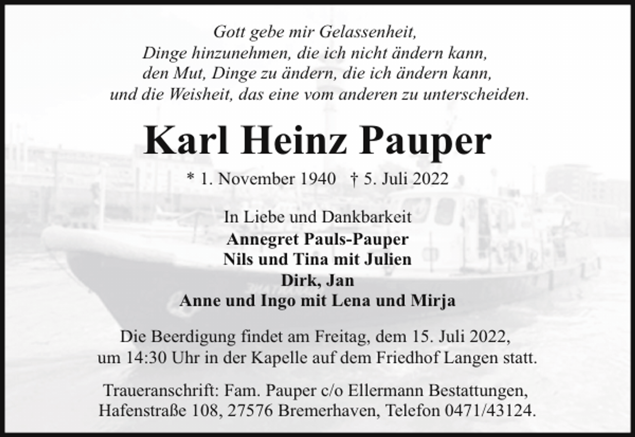 <p>Gott gebe mir Gelassenheit,<br />Dinge hinzunehmen, die ich nicht ändern kann,<br />den Mut, Dinge zu ändern, die ich ändern kann,<br />und die Weisheit, das eine vom anderen zu unterscheiden.</p><p>Karl Heinz Pauper<br />* 1. November 1940 † 5. Juli 2022</p><p>In Liebe und Dankbarkeit<br />Annegret Pauls-Pauper<br />Nils und Tina mit Julien<br />Dirk, Jan<br />Anne und Ingo mit Lena und Mirja<br />Die Beerdigung findet am Freitag, dem 15. Juli 2022,<br />um 14:30 Uhr in der Kapelle auf dem Friedhof Langen statt.<br />Traueranschrift: Fam. Pauper c/o Ellermann Bestattungen,<br />Hafenstraße 108, 27576 Bremerhaven, Telefon 0471/43124.</p>