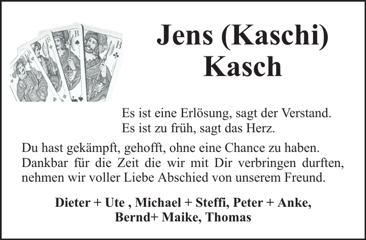 <p>Jens (Kaschi)<br />Kasch<br />Es ist eine Erlösung, sagt der Verstand.<br />Es ist zu früh, sagt das Herz.<br />Du hast gekämpft, gehofft, ohne eine Chance zu haben.<br />Dankbar für die Zeit die wir mit Dir verbringen durften,<br />nehmen wir voller Liebe Abschied von unserem Freund.<br />Dieter + Ute , Michael + Steffi, Peter + Anke,<br />Bernd+ Maike, Thomas</p>