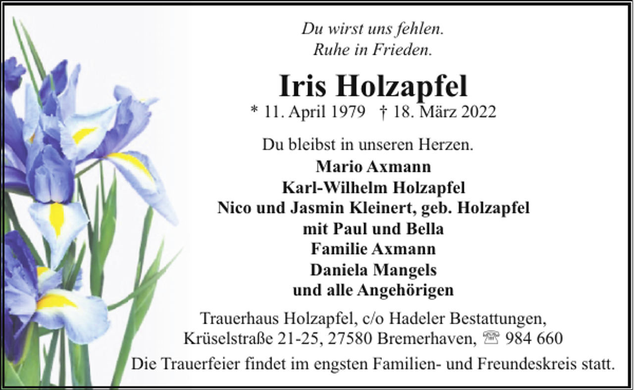 <p>Du wirst uns fehlen.<br />Ruhe in Frieden.</p><p>Iris Holzapfel</p><p>* 11. April 1979 † 18. März 2022<br />Du bleibst in unseren Herzen.<br />Mario Axmann<br />Karl-Wilhelm Holzapfel<br />Nico und Jasmin Kleinert, geb. Holzapfel<br />mit Paul und Bella<br />Familie Axmann<br />Daniela Mangels<br />und alle Angehörigen<br />Trauerhaus Holzapfel, c/o Hadeler Bestattungen,<br />Krüselstraße 21-25, 27580 Bremerhaven, ' 984 660<br />Die Trauerfeier findet im engsten Familien- und Freundeskreis statt.</p>