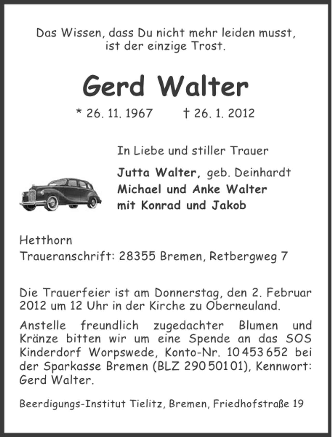 <p>Das Wissen, dass Du nicht mehr leiden musst,<br />ist der einzige Trost.</p><p>Gerd Walter<br />* 26. 11. 1967</p><p>† 26. 1. 2012</p><p>In Liebe und stiller Trauer<br />Jutta Walter, geb. Deinhardt<br />Michael und Anke Walter<br />mit Konrad und Jakob<br />Hetthorn<br />Traueranschrift: 28355 Bremen, Retbergweg 7<br />Die Trauerfeier ist am Donnerstag, den 2. Februar<br />2012 um 12 Uhr in der Kirche zu Oberneuland.<br />Anstelle freundlich zugedachter Blumen und<br />Kränze bitten wir um eine Spende an das SOS<br />Kinderdorf Worpswede, Konto-Nr. 10 453 652 bei<br />der Sparkasse Bremen (BLZ 290 5), Kennwort:<br />Gerd Walter.<br />Beerdigungs-Institut Tielitz, Bremen, Friedhofstraße 19</p>