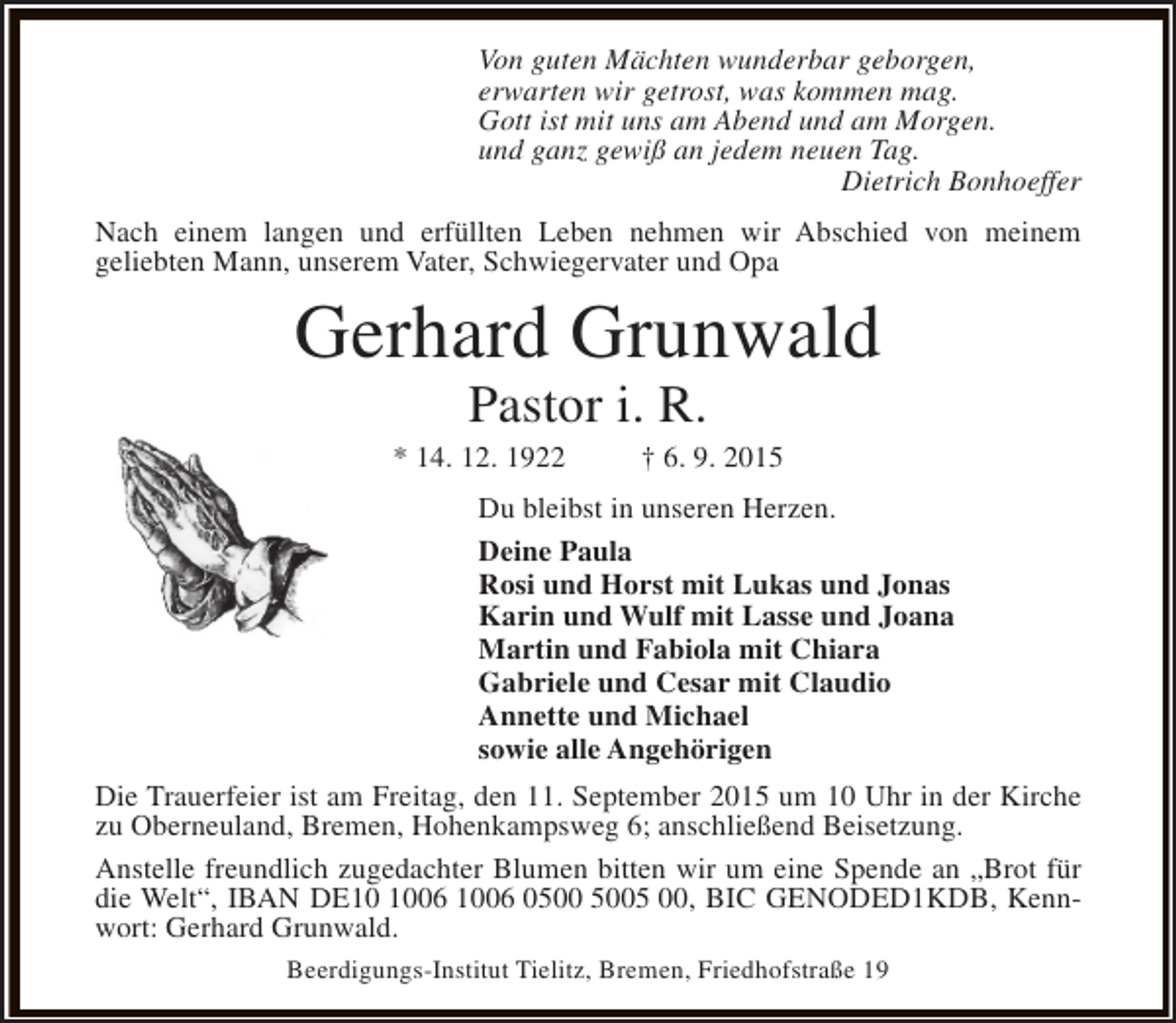 <p>Von guten Mächten wunderbar geborgen,<br />erwarten wir getrost, was kommen mag.<br />Gott ist mit uns am Abend und am Morgen.<br />und ganz gewiß an jedem neuen Tag.<br />Dietrich Bonhoeffer<br />Nach einem langen und erfüllten Leben nehmen wir Abschied von meinem<br />geliebten Mann, unserem Vater, Schwiegervater und Opa</p><p>Gerhard Grunwald<br />Pastor i. R.</p><p>* 14. 12. 1922</p><p>† 6. 9. 2015</p><p>Du bleibst in unseren Herzen.<br />Deine Paula<br />Rosi und Horst mit Lukas und Jonas<br />Karin und Wulf mit Lasse und Joana<br />Martin und Fabiola mit Chiara<br />Gabriele und Cesar mit Claudio<br />Annette und Michael<br />sowie alle Angehörigen<br />Die Trauerfeier ist am Freitag, den 11. September 2015 um 10 Uhr in der Kirche<br />zu Oberneuland, Bremen, Hohenkampsweg 6; anschließend Beisetzung.<br />Anstelle freundlich zugedachter Blumen bitten wir um eine Spende an „Brot für<br />die Welt“, IBAN DE06 1006 05 00, BIC GENODED1KDB, Kennwort: Gerhard Grunwald.<br />Beerdigungs-Institut Tielitz, Bremen, Friedhofstraße 19</p>