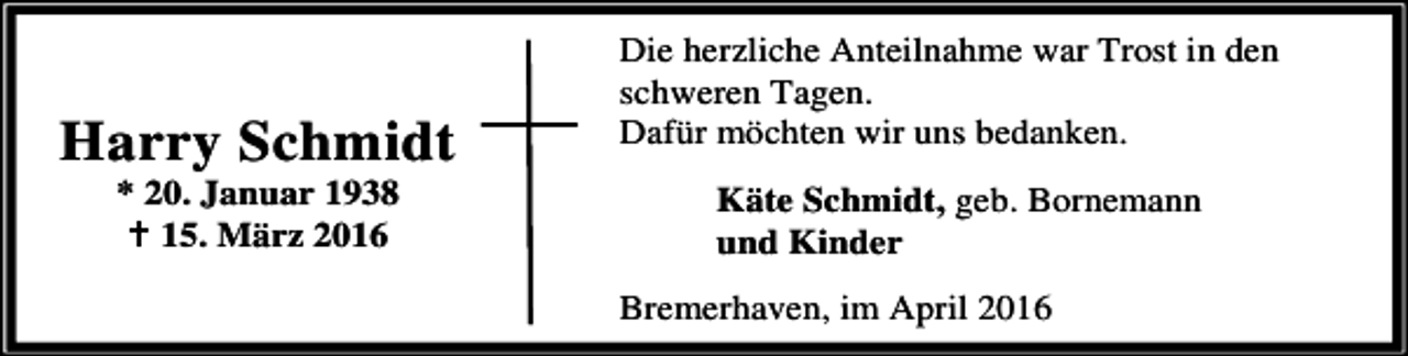 <p>Harry Schmidt<br />* 20. Januar 1938<br />B 15. März 2016</p><p>Die herzliche Anteilnahme war Trost in den<br />schweren Tagen.<br />Dafür möchten wir uns bedanken.<br />Käte Schmidt, geb. Bornemann<br />und Kinder<br />Bremerhaven, im April 2016</p>