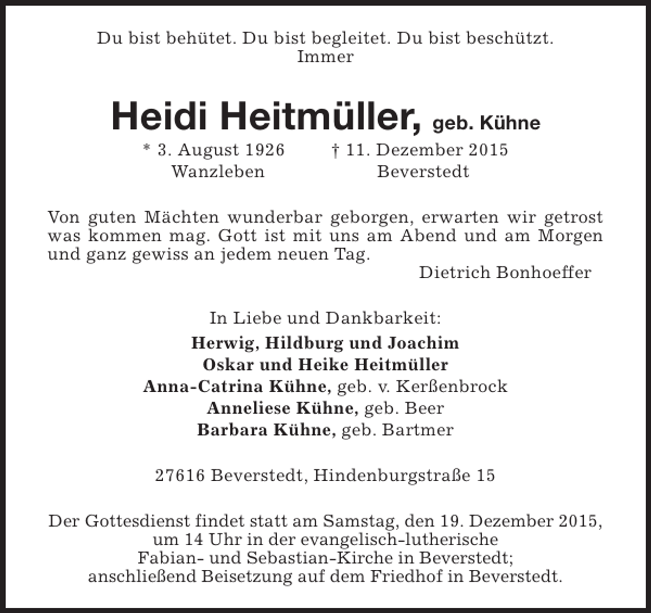 <p>Du bist behütet. Du bist begleitet. Du bist beschützt.<br />Immer</p><p>Heidi Heitmüller, geb. Kühne<br />* 3. August 1926<br />Wanzleben</p><p>† 11. Dezember 2015<br />Beverstedt</p><p>Von guten Mächten wunderbar geborgen, erwarten wir getrost<br />was kommen mag. Gott ist mit uns am Abend und am Morgen<br />und ganz gewiss an jedem neuen Tag.<br />Dietrich Bonhoeffer<br />In Liebe und Dankbarkeit:<br />Herwig, Hildburg und Joachim<br />Oskar und Heike Heitmüller<br />Anna-Catrina Kühne, geb. v. Kerßenbrock<br />Anneliese Kühne, geb. Beer<br />Barbara Kühne, geb. Bartmer<br />27616 Beverstedt, Hindenburgstraße 15<br />Der Gottesdienst findet statt am Samstag, den 19. Dezember 2015,<br />um 14 Uhr in der evangelisch-lutherische<br />Fabian- und Sebastian-Kirche in Beverstedt;<br />anschließend Beisetzung auf dem Friedhof in Beverstedt.</p>