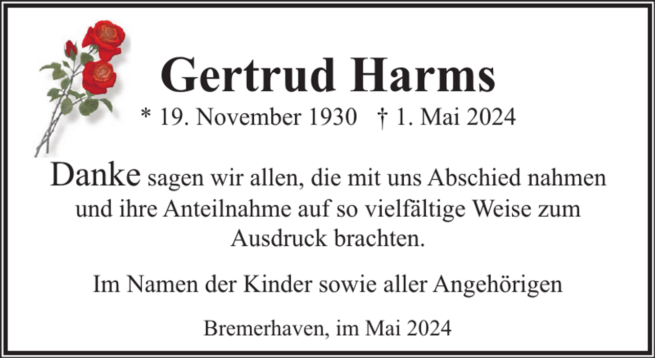 <p>Gertrud Harms</p><p>* 19. November 1930 † 1. Mai 2024</p><p>Danke sagen wir allen, die mit uns Abschied nahmen<br />und ihre Anteilnahme auf so vielfältige Weise zum<br />Ausdruck brachten.<br />Im Namen der Kinder sowie aller Angehörigen<br />Bremerhaven, im Mai 2024</p>
