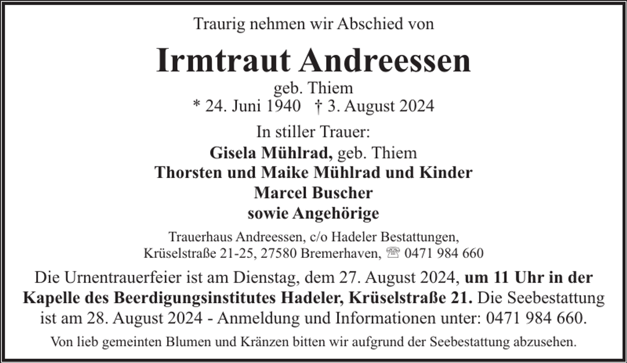 <p>Traurig nehmen wir Abschied von</p><p>Irmtraut Andreessen</p><p>geb. Thiem<br />* 24. Juni 1940 † 3. August 2024<br />In stiller Trauer:<br />Gisela Mühlrad, geb. Thiem<br />Thorsten und Maike Mühlrad und Kinder<br />Marcel Buscher<br />sowie Angehörige<br />Trauerhaus Andreessen, c/o Hadeler Bestattungen,<br />Krüselstraße 21-25, 27580 Bremerhaven, ' 0471 984 660</p><p>Die Urnentrauerfeier ist am Dienstag, dem 27. August 2024, um 11 Uhr in der<br />Kapelle des Beerdigungsinstitutes Hadeler, Krüselstraße 21. Die Seebestattung<br />ist am 28. August 2024 - Anmeldung und Informationen unter: 0471 984 660.<br />Von lieb gemeinten Blumen und Kränzen bitten wir aufgrund der Seebestattung abzusehen.</p>