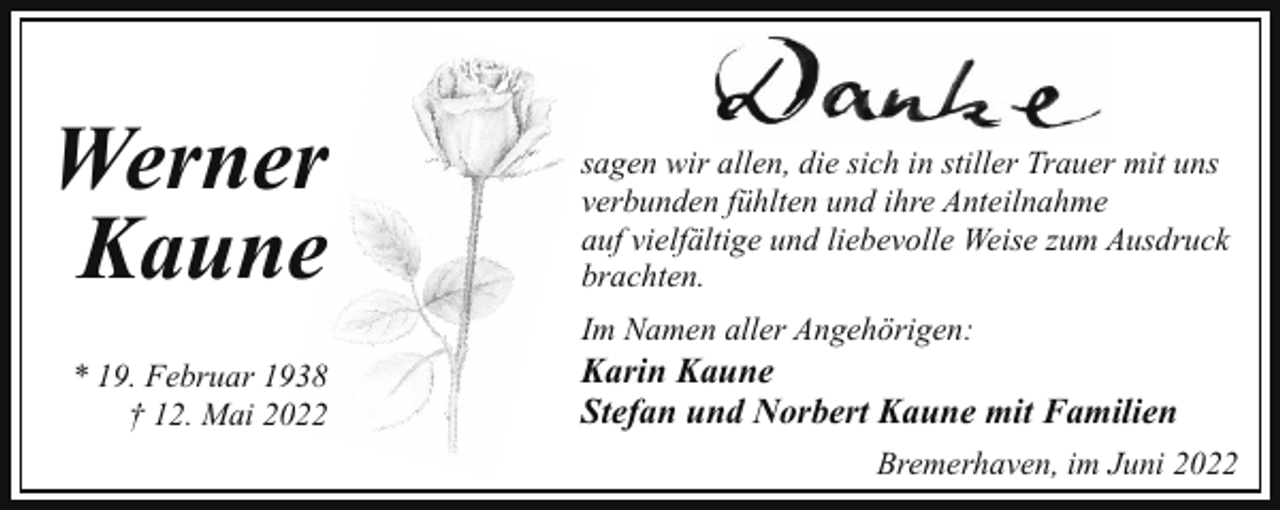 <p>Werner<br />Kaune<br />* 19. Februar 1938<br />† 12. Mai 2022</p><p>sagen wir allen, die sich in stiller Trauer mit uns<br />verbunden fühlten und ihre Anteilnahme<br />auf vielfältige und liebevolle Weise zum Ausdruck<br />brachten.<br />Im Namen aller Angehörigen:</p><p>Karin Kaune<br />Stefan und Norbert Kaune mit Familien<br />Bremerhaven, im Juni 2022</p>
