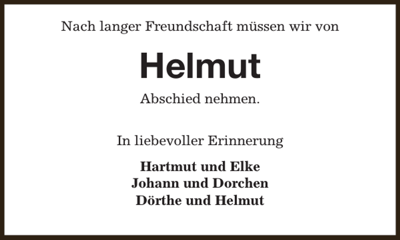 <p>Nach langer Freundschaft müssen wir von</p><p>Helmut<br />Abschied nehmen.</p><p>In liebevoller Erinnerung<br />Hartmut und Elke<br />Johann und Dorchen<br />Dörthe und Helmut</p>