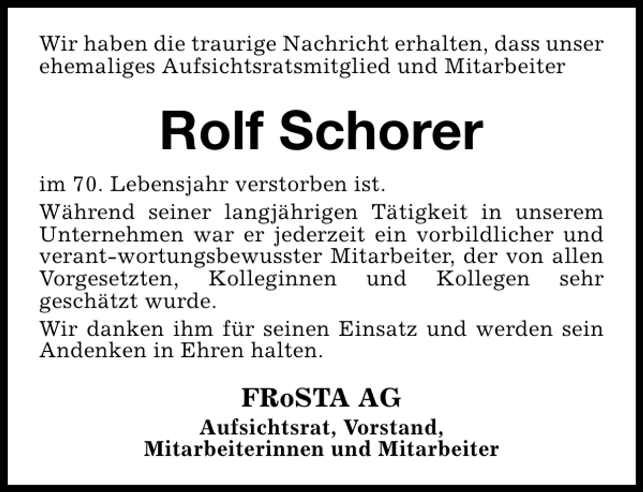 <p>Wir haben die traurige Nachricht erhalten, dass unser<br />ehemaliges Aufsichtsratsmitglied und Mitarbeiter</p><p>Rolf Schorer<br />im 70. Lebensjahr verstorben ist.<br />Während seiner langjährigen Tätigkeit in unserem<br />Unternehmen war er jederzeit ein vorbildlicher und<br />verant-wortungsbewusster Mitarbeiter, der von allen<br />Vorgesetzten, Kolleginnen und Kollegen sehr<br />geschätzt wurde.<br />Wir danken ihm für seinen Einsatz und werden sein<br />Andenken in Ehren halten.</p><p>FRoSTA AG</p><p>Aufsichtsrat, Vorstand,<br />Mitarbeiterinnen und Mitarbeiter</p>