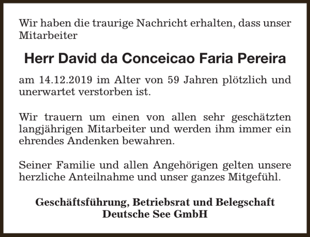 <p>Wir haben die traurige Nachricht erhalten, dass unser<br />Mitarbeiter</p>
<p>Herr David da Conceicao Faria Pereira<br />am 14.12.2019 im Alter von 59 Jahren plötzlich und<br />unerwartet verstorben ist.<br />Wir trauern um einen von allen sehr geschätzten<br />langjährigen Mitarbeiter und werden ihm immer ein<br />ehrendes Andenken bewahren.<br />Seiner Familie und allen Angehörigen gelten unsere<br />herzliche Anteilnahme und unser ganzes Mitgefühl.<br />Geschäftsführung, Betriebsrat und Belegschaft<br />Deutsche See GmbH</p>