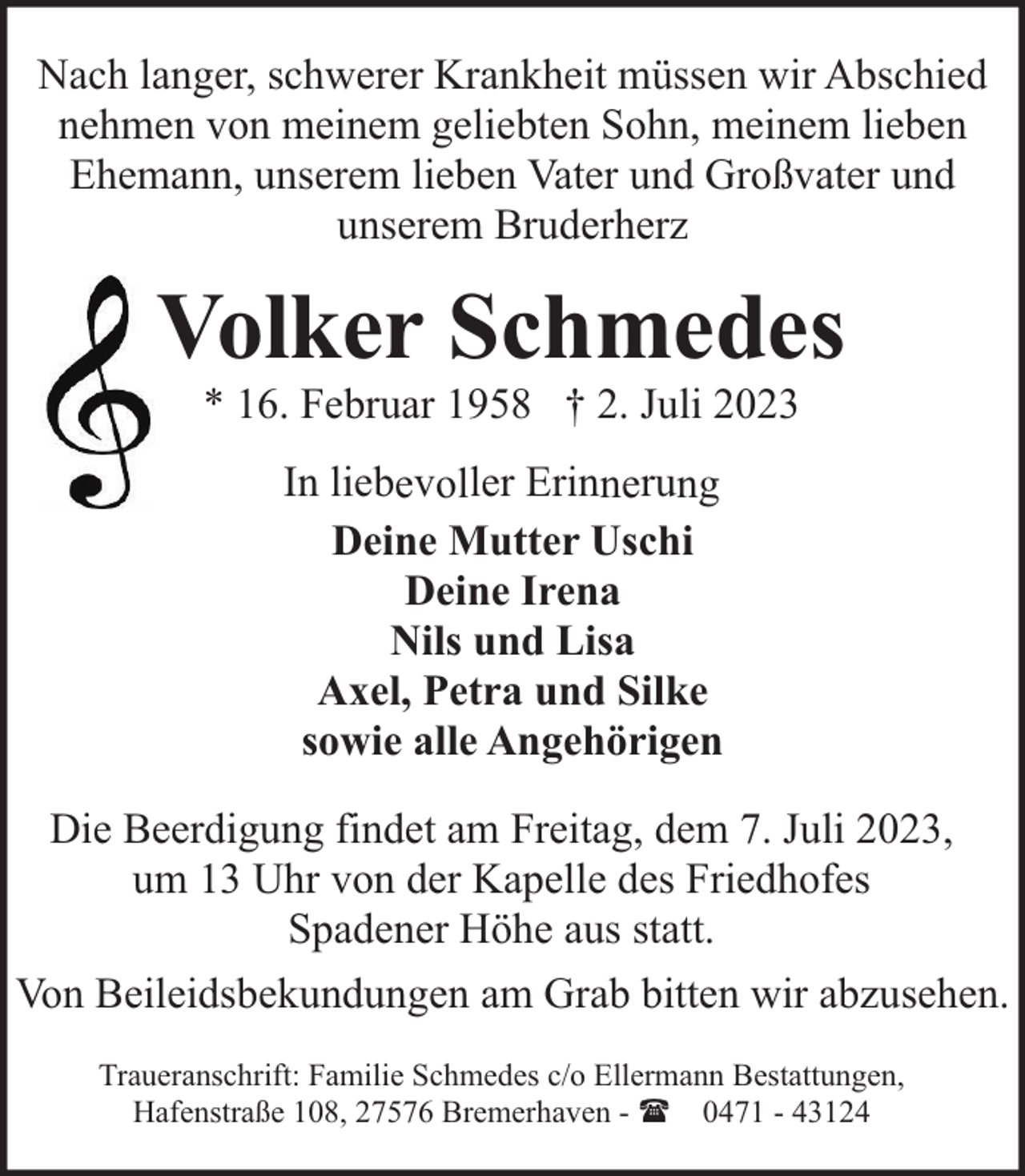 <p>Nach langer, schwerer Krankheit müssen wir Abschied<br />nehmen von meinem geliebten Sohn, meinem lieben<br />Ehemann, unserem lieben Vater und Großvater und<br />unserem Bruderherz</p><p>Volker Schmedes<br />* 16. Februar 1958 † 2. Juli 2023<br />In liebevoller Erinnerung<br />Deine Mutter Uschi<br />Deine Irena<br />Nils und Lisa<br />Axel, Petra und Silke<br />sowie alle Angehörigen<br />Die Beerdigung findet am Freitag, dem 7. Juli 2023,<br />um 13 Uhr von der Kapelle des Friedhofes<br />Spadener Höhe aus statt.<br />Von Beileidsbekundungen am Grab bitten wir abzusehen.<br />Traueranschrift: Familie Schmedes c/o Ellermann Bestattungen,<br />Hafenstraße 108, 27576 Bremerhaven - ( 0471 - 43124</p>