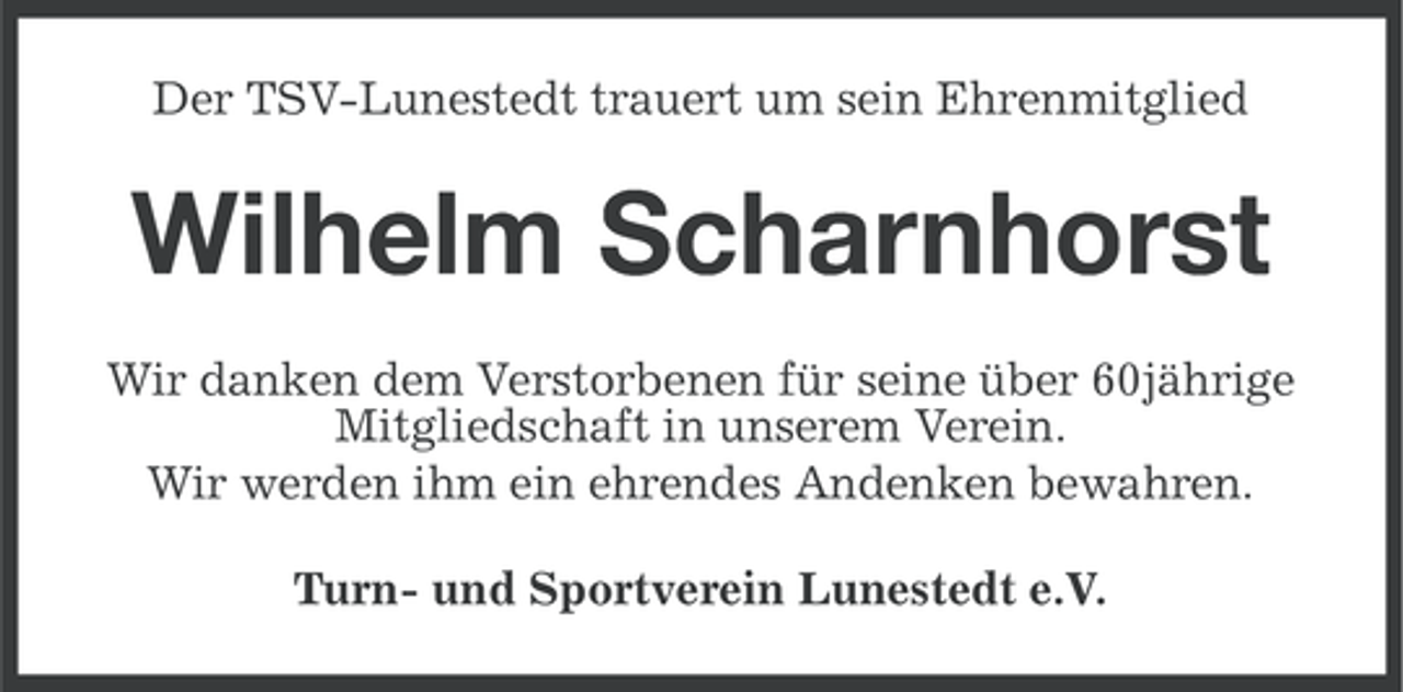 <p>Der TSV-Lunestedt trauert um sein Ehrenmitglied</p><p>Wilhelm Scharnhorst<br />Wir danken dem Verstorbenen für seine über 60jährige<br />Mitgliedschaft in unserem Verein.<br />Wir werden ihm ein ehrendes Andenken bewahren.<br />Turn- und Sportverein Lunestedt e.V.</p>