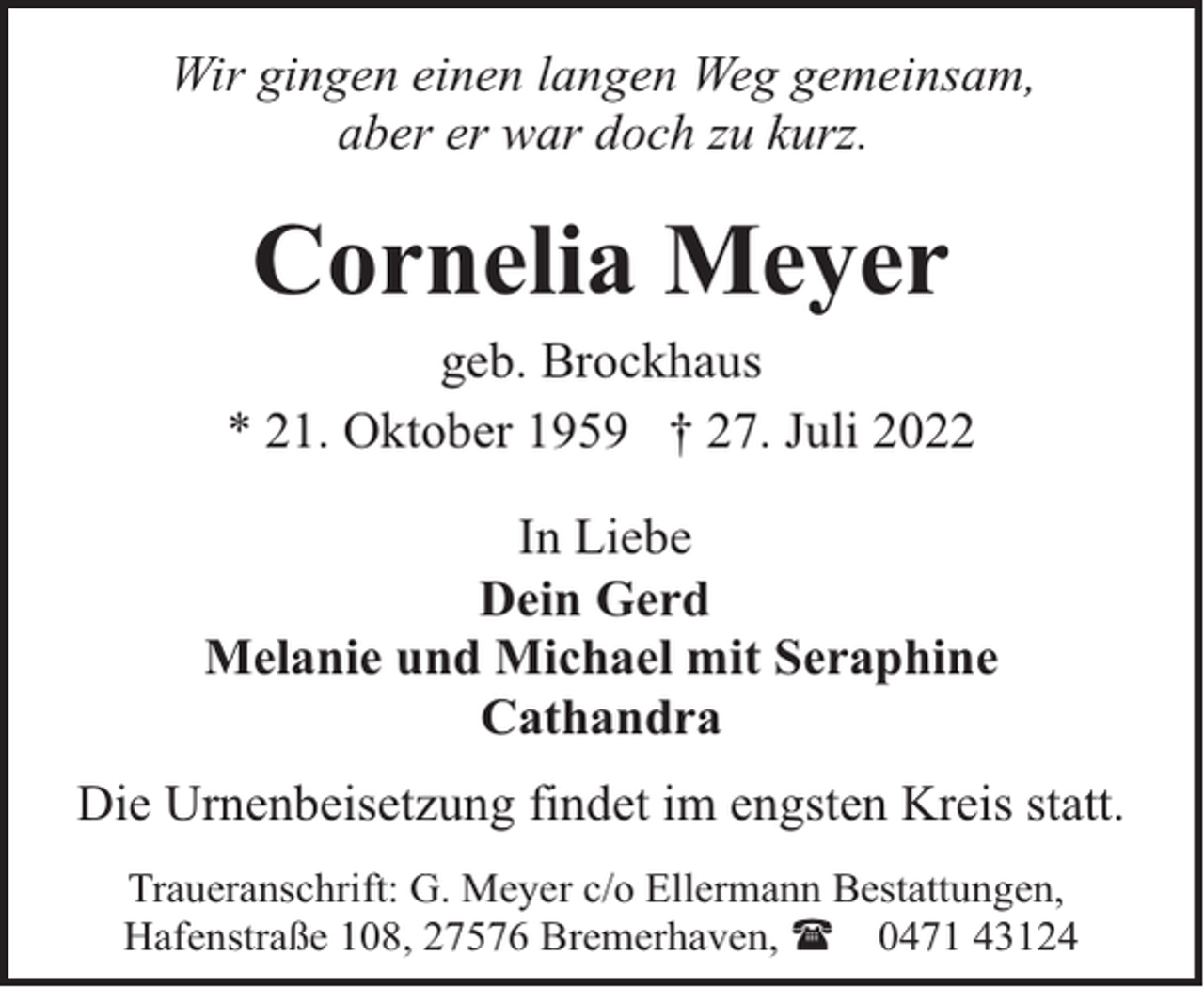<p>Wir gingen einen langen Weg gemeinsam,<br />aber er war doch zu kurz.</p><p>Cornelia Meyer</p><p>geb. Brockhaus<br />* 21. Oktober 1959 † 27. Juli 2022<br />In Liebe<br />Dein Gerd<br />Melanie und Michael mit Seraphine<br />Cathandra<br />Die Urnenbeisetzung findet im engsten Kreis statt.<br />Traueranschrift: G. Meyer c/o Ellermann Bestattungen,<br />Hafenstraße 108, 27576 Bremerhaven, ( 0471 43124</p>