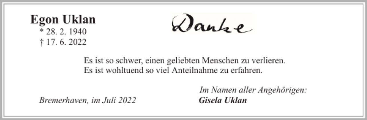 <p>Egon Uklan<br />* 28. 2. 1940<br />† 17. 6. 2022</p><p>Es ist so schwer, einen geliebten Menschen zu verlieren.<br />Es ist wohltuend so viel Anteilnahme zu erfahren.<br />Bremerhaven, im Juli 2022</p><p>Im Namen aller Angehörigen:<br />Gisela Uklan</p>
