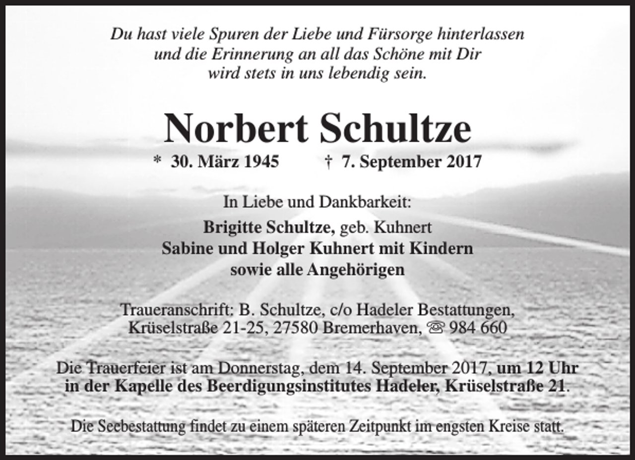 <p>Du hast viele Spuren der Liebe und Fürsorge hinterlassen<br />und die Erinnerung an all das Schöne mit Dir<br />wird stets in uns lebendig sein.</p><p>Norbert Schultze</p><p>* 30. März 1945</p><p>† 7. September 2017</p><p>In Liebe und Dankbarkeit:<br />Brigitte Schultze, geb. Kuhnert<br />Sabine und Holger Kuhnert mit Kindern<br />sowie alle Angehörigen<br />Traueranschrift: B. Schultze, c/o Hadeler Bestattungen,<br />Krüselstraße 21-25, 27580 Bremerhaven, s 984 660<br />Die Trauerfeier ist am Donnerstag, dem 14. September 2017, um 12 Uhr<br />in der Kapelle des Beerdigungsinstitutes Hadeler, Krüselstraße 21.<br />Die Seebestattung findet zu einem späteren Zeitpunkt im engsten Kreise statt.</p>