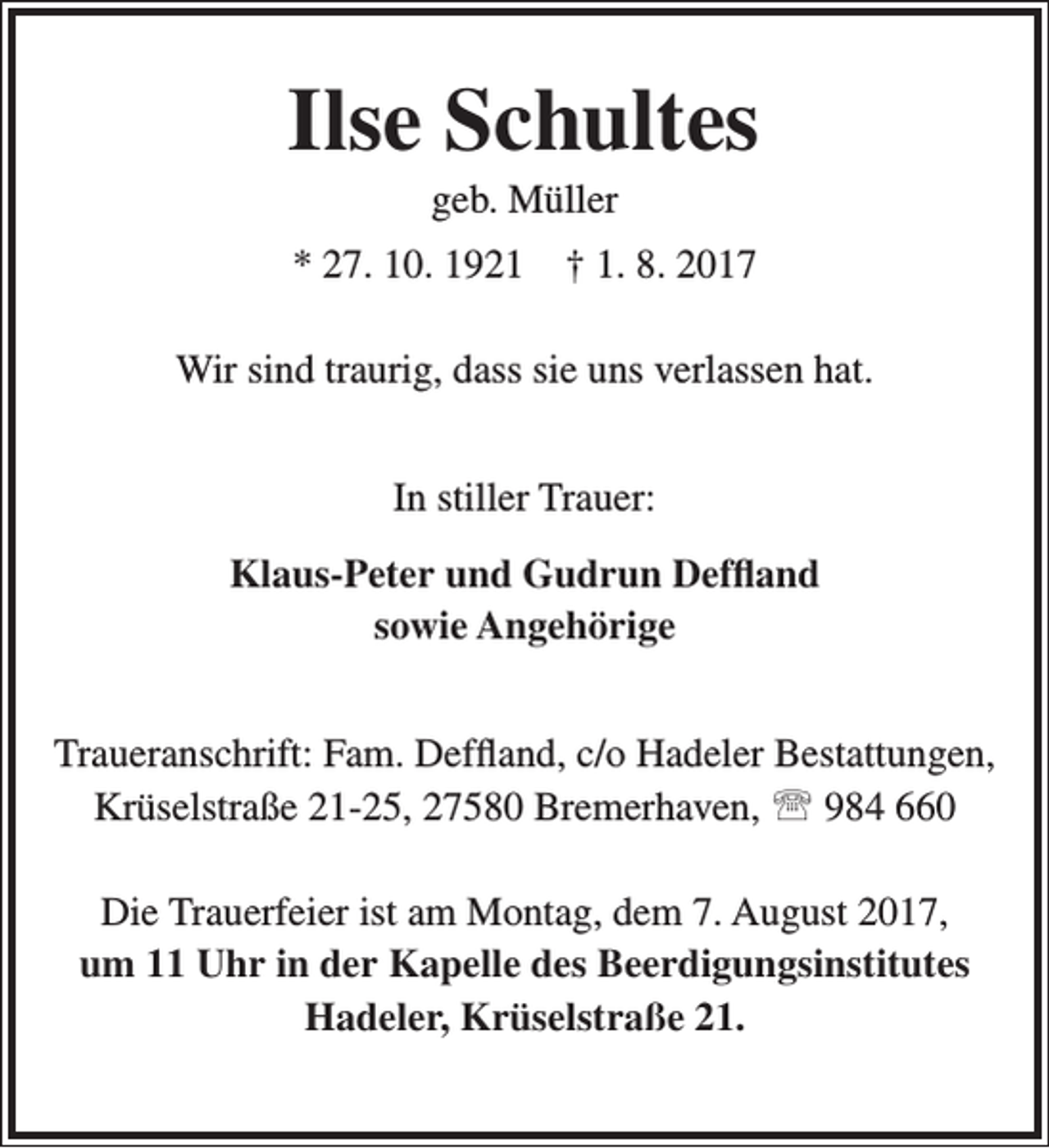 <p>Ilse Schultes<br />geb. Müller</p><p>* 27. 10. 1921</p><p>† 1. 8. 2017</p><p>Wir sind traurig, dass sie uns verlassen hat.<br />In stiller Trauer:<br />Klaus-Peter und Gudrun Deffland<br />sowie Angehörige<br />Traueranschrift: Fam. Deffland, c/o Hadeler Bestattungen,<br />Krüselstraße 21-25, 27580 Bremerhaven,  984 660<br />Die Trauerfeier ist am Montag, dem 7. August 2017,<br />um 11 Uhr in der Kapelle des Beerdigungsinstitutes<br />Hadeler, Krüselstraße 21.</p>