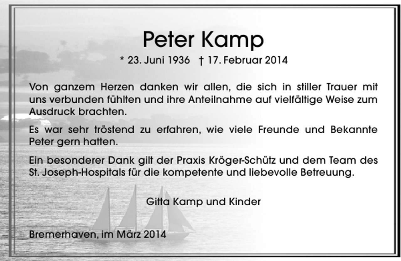 <p>Peter Kamp</p><p>* 23. Juni 1936 † 17. Februar 2014<br />Von ganzem Herzen danken wir allen, die sich in stiller Trauer mit<br />uns verbunden fühlten und ihre Anteilnahme auf vielfältige Weise zum<br />Ausdruck brachten.<br />Es war sehr tröstend zu erfahren, wie viele Freunde und Bekannte<br />Peter gern hatten.<br />Ein besonderer Dank gilt der Praxis Kröger-Schütz und dem Team des<br />St. Joseph-Hospitals für die kompetente und liebevolle Betreuung.<br />Gitta Kamp und Kinder<br />Bremerhaven, im März 2014</p>