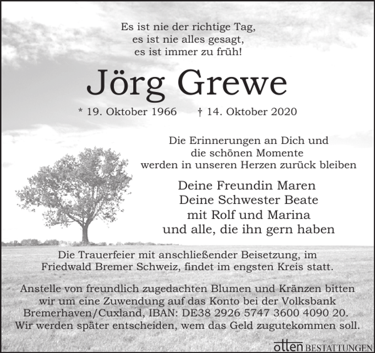 <p>Es ist nie der richtige Tag,<br />es ist nie alles gesagt,<br />es ist immer zu früh!</p><p>Jörg Grewe</p><p>* 19. Oktober 1966</p><p>† 14. Oktober 2020</p><p>Die Erinnerungen an Dich und<br />die schönen Momente<br />werden in unseren Herzen zurück bleiben</p><p>Deine Freundin Maren<br />Deine Schwester Beate<br />mit Rolf und Marina<br />und alle, die ihn gern haben<br />Die Trauerfeier mit anschließender Beisetzung, im<br />Friedwald Bremer Schweiz, findet im engsten Kreis statt.<br />Anstelle von freundlich zugedachten Blumen und Kränzen bitten<br />wir um eine Zuwendung auf das Konto bei der Volksbank<br />Bremerhaven/Cuxland, IBAN: DE38 2926 5747 3600 4090 20.<br />Wir werden später entscheiden, wem das Geld zugutekommen soll.</p>